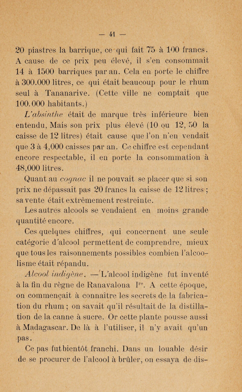 20 piastres la barrique, ce qui fait 75 à 100 francs. A cause de ce prix peu élevé, il s’en consommait 14 à 1500 barriques par an. Cela en porte le chiffre à 300.000 litres, ce qui était beaucoup pour le rhum seul à Tananarive. (Cette ville ne comptait que 100.000 habitants.) U absinthe était de marque très inférieure bien entendu, Mais son prix plus élevé (10 ou 12, 50 la caisse de 12 litres) était cause que l’on n’en vendait que 3 à 4,000 caisses par an. Ce chiffre est cependant encore respectable, il en porte la consommation à 48,000 litres. Quant au cognac il ne pouvait se placer que si son prix ne dépassait pas 20 francs la caisse de 12 litres ; sa vente était extrêmement restreinte. Les autres alcools se vendaient en moins grande quantité encore. Ces quelques chiffres, qui concernent une seule catégorie d'alcool permettent de comprendre, mieux que tous les raisonnements possibles combien l’alcoo¬ lisme était répandu. Alcool indigène. —L alcool indigène fut inventé à la fin du règne de Ranavalona Ire. A cette époque, on commençait à connaître les secrets de la fabrica¬ tion du rhum ; on savait qu’il résultait de la distilla¬ tion de la canne à sucre. Or cette plante pousse aussi à Madagascar. De là à l’utiliser, il n’y avait qu’un pas. Ce pas fut bientôt franchi. Dans un louable désir de se procurer de l’alcool à brûler, on essaya de dis-
