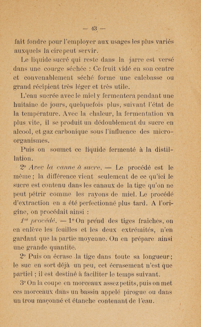 fait fondre pour l’employer aux usages les plus variés auxquels lacirepeut servir. Le liquide sucré qui reste dans la jarre est versé dans une courge séchée : Ce fruit vidé en son centre et convenablement séché forme une calebasse ou grand récipient très léger et très utile. L’eau sucrée avec le miel y fermentera pendant une huitaine de jours, quelquefois plus, suivant l’état de la température. Avec la chaleur, la fermentation va plus vite, il se produit un dédoublement du sucre en alcool, et gaz carbonique sous l’influence des micro¬ organismes. Puis on soumet ce liquide fermenté à la distil¬ lation. 2° Avec la canne à sacre. — Le procédé est le même ; la différence vient seulement de ce qu’ici le sucre est contenu dans les canaux de la tige qu’on ne peut pétrir comme les rayons de miel. Le procédé d’extraction en a été perfectionné plus tard. A l’ori¬ gine, on procédait ainsi : ier procédé. —1° On prénd des tiges fraîches, on en enlève les feuilles et les deux extrémités, n’en gardant que la partie moyenne. On en prépare ainsi une grande quantité. 2° Puis on écrase.la tige dans toute sa longueur; le suc en sort déjà un peu, cet écrasement n’est que partiel ; il est destiné à faciliter le temps suivant. 3° On la coupe en morceaux assez petits, puis on met ces morceaux dans un bassin appelé pirogue ou dans un trou maçonné et étanche contenant de beau.