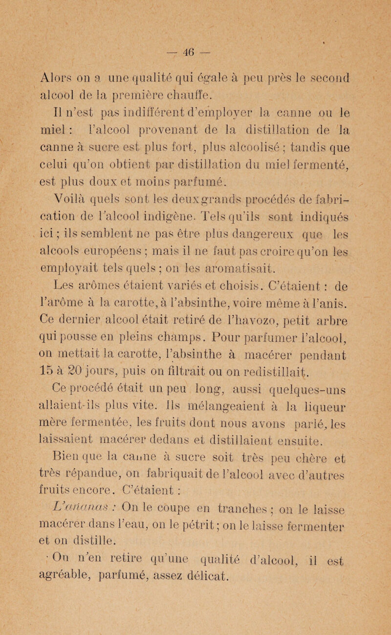 Alors on a une qualité qui égale à peu près le second alcool de la première chauffe. Il n'est pas indifférent d’employer la canne ou le miel : l’alcool provenant de la distillation de la canne à sucre est plus fort, plus alcoolisé ; tandis que celui qu'on obtient par distillation du miel fermenté, est plus doux et moins parfumé. Voilà quels sont les deux grands procédés de fabri¬ cation de l'alcool indigène. Tels qu’ils sont indiqués Ici ; ils semblent ne pas être plus dangereux que les alcools européens ; mais il ne faut pas croire qu'on les employait tels quels ; on les aromatisait. Les arômes étaient variés et choisis. C'étaient : de Ce dernier alcool était retiré de l'havozo, petit arbre qui pousse en pleins champs. Pour parfumer l’alcool, on mettait la carotte, l'absinthe à macérer pendant 15 à 20 jours, puis on filtrait ou on redistillait. Ce procédé était un peu long, aussi quelques-uns allaient-ils plus vite. Ils mélangeaient à la liqueur mère fermentée, les fruits dont nous avons parlé, les laissaient macérer dedans et distillaient ensuite. Bien que la eau ne à sucre soit très peu chère et très répandue, on fabriquait de l'alcool avec d’autres fruits encore. C'étaient: L ananas : On le coupe en tranches ; on le laisse macérer dans l'eau, on le pétrit ; on le laisse fermenter et on distille. • n en retire qu'une qualité d'alcool, il est agréable, parfumé, assez délicat.