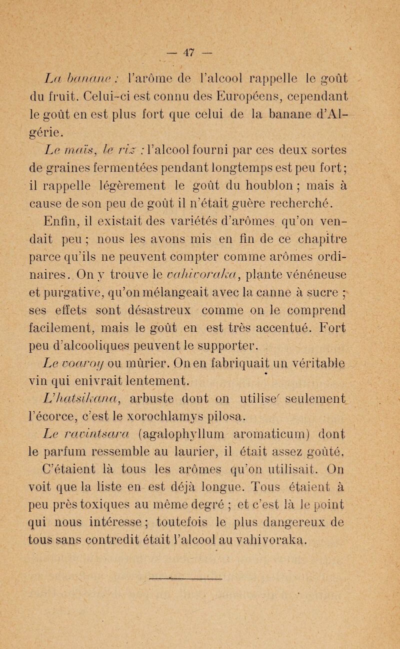 La banane : l’arôme de l’alcool rappelle le goût du fruit. Celui-ci est connu des Européens, cependant le goût en est plus fort que celui de la banane d’Al¬ gérie. Le maïs, le ris : l’alcool fourni par ces deux sortes de graines fermentées pendant longtemps est peu fort ; il rappelle légèrement le goût du houblon ; mais à cause de son peu de goût il n’était guère recherché. Enfin, il existait des variétés d’arômes qu’on ven¬ dait peu ; nous les avons mis en fin de ce chapitre parce qu’ils ne peuvent compter comme arômes ordi¬ naires. On y trouve le vahiooraka, plante vénéneuse et purgative, qu’on mélangeait avec la canne à sucre ; ses effets sont désastreux comme on le comprend facilement, mais le goût en est très accentué. Fort peu d’alcooliques peuvent le supporter. Le voarojj ou mûrier. On en fabriquait un véritable vin qui enivrait lentement. Lïhatsikana, arbuste dont on utilise^ seulement l’écorce, c’est le xorochlamys pilosa. Le raointsara (agalophyllum aromaticum) dont le parfum ressemble au laurier, il était assez goûté, C’étaient là tous les arômes qu’on utilisait. On voit que la liste en est déjà longue. Tous étaient à peu près toxiques au même degré ; et c’est là le point qui nous intéresse ; toutefois le plus dangereux de tous sans contredit était l’alcool au vahivoraka.