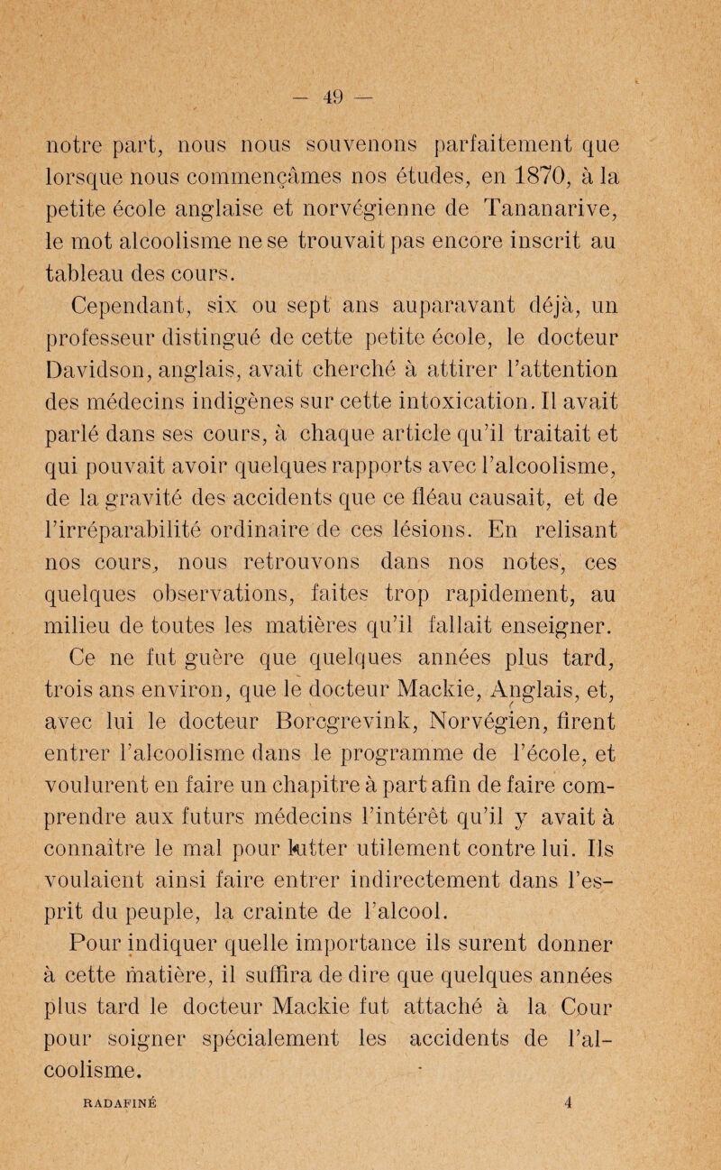 notre part, nous nous souvenons parfaitement que lorsque nous commençâmes nos études, en 1870, à la petite école anglaise et norvégienne de Tananarive, le mot alcoolisme ne se trouvait pas encore inscrit au tableau des cours. Cependant, six ou sept ans auparavant déjà, un professeur distingué de cette petite école, le docteur Davidson, anglais, avait cherché à attirer l’attention des médecins indigènes sur cette intoxication, tl avait parlé dans ses cours, à chaque article qu’il traitait et qui pouvait avoir quelques rapports avec l’alcoolisme, de la gravité des accidents que ce fléau causait, et de l’irréparabilité ordinaire de ces lésions. En relisant nos cours, nous retrouvons dans nos notes, ces quelques observations, faites trop rapidement, au milieu de toutes les matières qu’il fallait enseigner. Ce ne fut guère que quelques années plus tard, trois ans environ, que le docteur Mackie, Anglais, et, avec lui le docteur Borcgrevink, Norvégien, firent entrer l’alcoolisme dans le programme de l’école, et voulurent en faire un chapitre à part afin de faire com¬ prendre aux futurs médecins l’intérêt qu’il y avait à connaître le mal pour kitter utilement contre lui. Ils voulaient ainsi faire entrer indirectement dans l’es¬ prit du peuple, la crainte de l’alcool. Pour indiquer quelle importance ils surent donner à cette matière, il suffira de dire que quelques années plus tard le docteur Mackie fut attaché à la Cour pour soigner spécialement les accidents de l’al¬ coolisme. RADAFINÉ 4