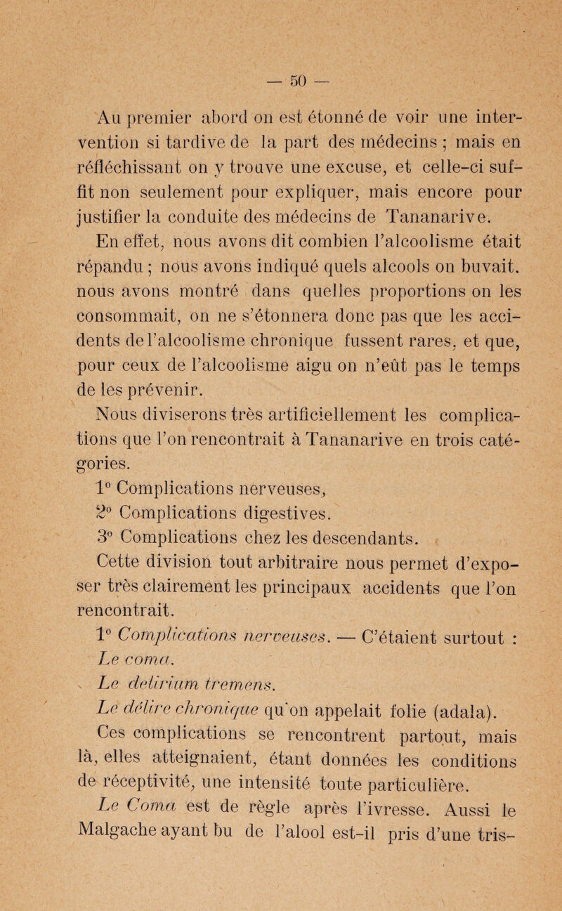 Au premier abord on est étonné de voir une inter¬ vention si tardive de la part des médecins ; mais en : réfléchissant on y trouve une excuse, et celle-ci suf¬ fit non seulement pour expliquer, mais encore pour justifier la conduite des médecins de Tananarive. En effet, nous avons dit combien l’alcoolisme était répandu ; nous avons indiqué quels alcools on buvait, nous avons montré dans quelles proportions on les consommait, on ne s’étonnera donc pas que les acci¬ dents de l’alcoolisme chronique fussent rares, et que, pour ceux de l’alcoolisme aigu on n’eût pas le temps de les prévenir. Nous diviserons très artificiellement les complica¬ tions que l’on rencontrait à Tananarive en trois caté¬ gories. 1° Complications nerveuses, 2° Complications digestives. 3° Complications chez les descendants. Cette division tout arbitraire nous permet d’expo¬ ser très clairement les principaux accidents que l’on rencontrait. 1° Complications nerveuses. — C’étaient surtout : Le coma. Le delirium tremens. Le délire chronique qu'on appelait folie (adala). Ces complications se rencontrent partout, mais là, elles atteignaient, étant données les conditions de réceptivité, une intensité toute particulière. Le Coma est de règle après l’ivresse. Aussi le Malgache ayant bu de l’alool est-il pris d’une tris-