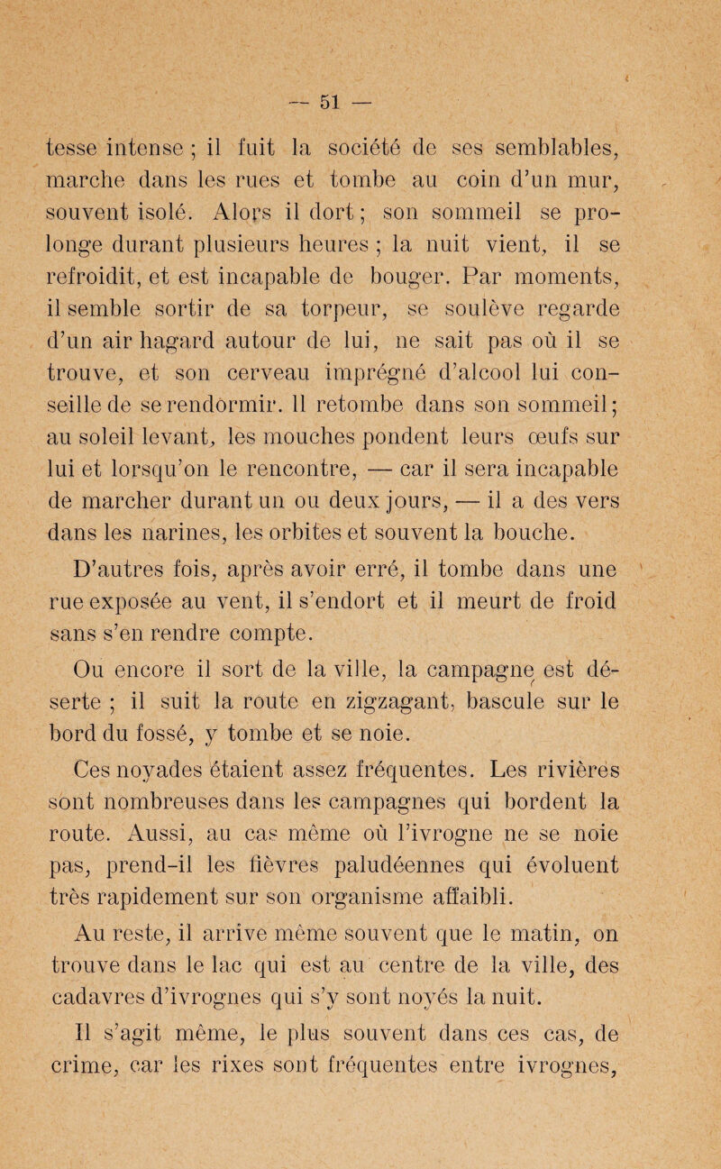 tesse intense ; il fuit la société de ses semblables, marche dans les rues et tombe au coin d’un mur, souvent isolé. Alors il dort ; son sommeil se pro¬ longe durant plusieurs heures ; la nuit vient, il se refroidit, et est incapable de bouger. Par moments, il semble sortir de sa torpeur, se soulève regarde d’un air hagard autour de lui, ne sait pas où il se trouve, et son cerveau imprégné d’alcool lui con¬ seille de se rendormir. 11 retombe dans son sommeil; au soleil levant, les mouches pondent leurs œufs sur lui et lorsqu’on le rencontre, — car il sera incapable de marcher durant un ou deux jours, — il a des vers dans les narines, les orbites et souvent la bouche. D’autres fois, après avoir erré, il tombe dans une rue exposée au vent, il s’endort et il meurt de froid sans s’en rendre compte. Ou encore il sort de la ville, la campagne est dé¬ serte ; il suit la route en zigzagant, bascule sur le bord du fossé, y tombe et se noie. Ces noyades étaient assez fréquentes. Les rivières sont nombreuses dans les campagnes qui bordent la route. Aussi, au cas même où l’ivrogne ne se noie pas, prend-il les fièvres paludéennes qui évoluent très rapidement sur son organisme affaibli. Au reste, il arrive même souvent que le matin, on trouve dans le lac qui est au centre de la ville, des cadavres d’ivrognes qui s’v sont noyés la nuit. Il s’agit même, le plus souvent dans ces cas, de crime, car les rixes sont fréquentes entre ivrognes,