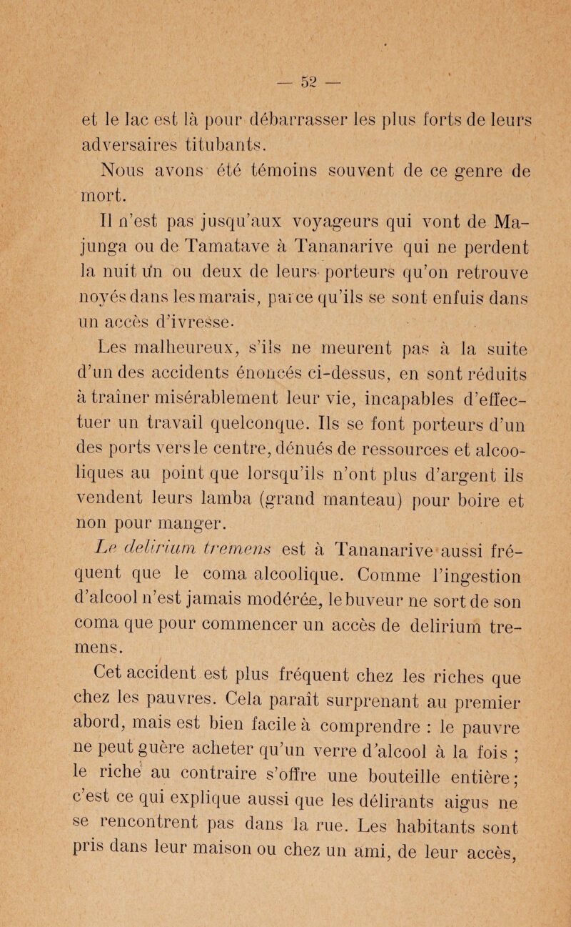 et le lac est là pour débarrasser les plus forts de leurs adversaires titubants. Nous avons été témoins souvent de ce genre de mort. Il n’est pas jusqu’aux voyageurs qui vont de Ma- junga ou de Tamatave à Tananarive qui ne perdent la nuit un ou deux de leurs porteurs qu’on retrouve noyés dans les marais, parce qu’ils se sont enfuis dans un accès d’ivresse. Les malheureux, s’ils ne meurent pas à la suite d’un des accidents énoncés ci-dessus, en sont réduits à traîner misérablement leur vie, incapables d’effec¬ tuer un travail quelconque. Ils se font porteurs d’un des ports vers le centre, dénués de ressources et alcoo¬ liques au point que lorsqu’ils n’ont plus d’argent ils vendent leurs lamba (grand manteau) pour boire et non pour manger. Le delirium tremens est à Tananarive aussi fré¬ quent que le coma alcoolique. Comme l’ingestion d’alcool n’est jamais modérée, le buveur ne sort de son coma que pour commencer un accès de delirium tre¬ mens. Cet accident est plus fréquent chez les riches que chez les pauvres. Cela paraît surprenant au premier abord, mais est bien facile à comprendre : le pauvre ne peut guère acheter qu’un verre d alcool à la fois ; le riche au contraire s’offre une bouteille entière ; c est ce qui explique aussi que les délirants aigus ne se rencontrent pas dans la rue. Les habitants sont piis dans leur maison ou chez un ami, de leur accès,