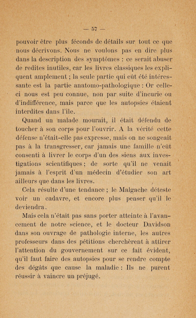 pouvoir être plus féconds de détails sur tout ce que nous décrivons. Nous ne voulons pas en dire plus dans la description des symptômes : ce serait abuser de redites inutiles, car les livres classiques les expli¬ quent amplement ; la seule partie qui eût été intéres¬ sante est la partie anatomo-pathologique : Or celle- ci nous est peu connue, non par suite d’incurie ou d’indifférence, mais parce que les autopsies étaient interdites dans l’île. Quand un malade mourait, il était défendu de toucher à son corps pour l’ouvrir. A la vérité cette défense n’était-elle pas expresse, mais on ne songeait pas à la transgresser, car jamais une famille n’eût consenti à livrer le corps d’un des siens aux inves¬ tigations scientifiques ; de sorte qu’il ne venait jamais à l’esprit d’un médecin d’étudier son art ailleurs que dans les livres, ( Cela résulte dune tendance ; le Malgache déteste voir un cadavre, et encore plus penser qu’il le deviendra. Mais cela n’était pas sans porter atteinte à l’avan¬ cement de notre science, et le docteur Davidson dans son ouvrage de pathologie interne, les autres professeurs dans des pétitions cherchèrent à attirer l’attention du gouvernement sur ce fait évident, qu’il faut faire des autopsies pour se rendre compte des dégâts que cause la maladie : Ils ne purent réussir à vaincre un préjugé.