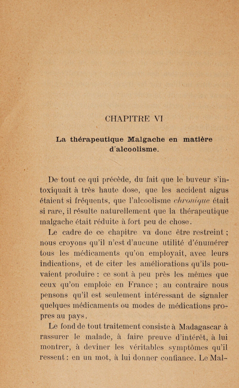 CHAPITRE VI La thérapeutique Malgache en matière d'alcoolisme. De tout ce qui précède, du fait que le buveur s'in¬ toxiquait à très haute dose, que les accident aigus étaient si fréquents, que T alcoolisme chronique était si rare, il résulte naturellement que la thérapeutique malgache était réduite à fort peu de chose. Le cadre de ce chapitre va donc être restreint ; nous croyons qu'il n'est d’aucune utilité d’énumérer tous les médicaments qu’on employait, avec leurs indications, et de citer les améliorations qu’ils pou¬ vaient produire : ce sont à peu près les mêmes que ceux qu’on emploie en France ; au contraire nous pensons qu’il est seulement intéressant de signaler quelques médicaments ou modes de médications pro¬ pres au pays. Le fond de tout traitement consiste à Madagascar à rassurer le malade, à faire preuve d’intérêt, à lui montrer, à deviner les véritables symptômes qu’il ressent ; en un mot, à lui donner confiance. Le Mal-