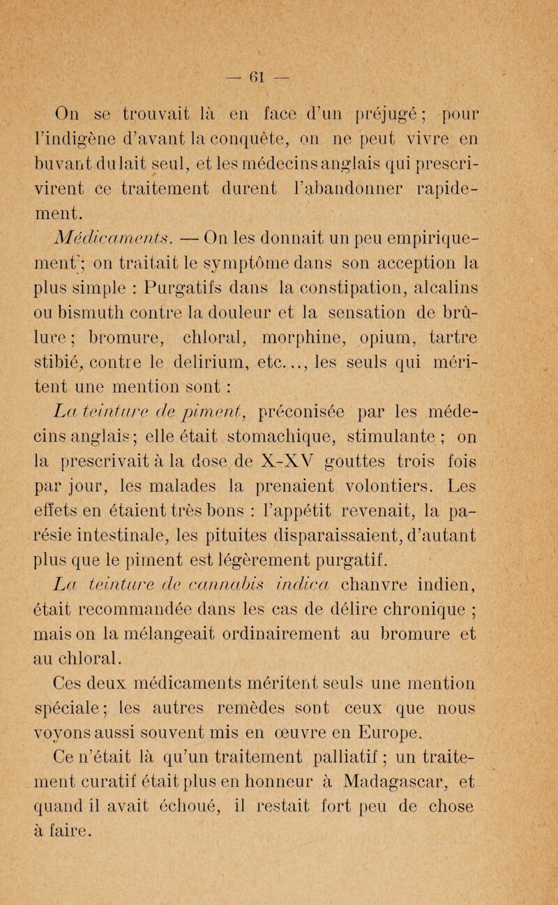 On se trouvait là en face d’un préjugé ; pour l'indigène d’avant la conquête, on ne peut vivre en buvant dulait seul, et les médecins anglais qui prescri¬ virent ce traitement durent l’abandonner rapide¬ ment. Médicaments. — On les donnait un peu empirique¬ ment'; on traitait le symptôme dans son acception la plus simple : Purgatifs dans la constipation, alcalins ou bismuth contre la douleur et la sensation de brû¬ lure ; bromure, chloral, morphine, opium, tartre stibié, contre le delirium, etc.les seuls qui méri¬ tent une mention sont : La teinture de piment, préconisée par les méde¬ cins anglais ; elle était stomachique, stimulante ; on la prescrivait à la dose de X-XV gouttes trois fois par jour, les malades la prenaient volontiers. Les effets en étaient très bons : l’appétit revenait, la pa¬ résie intestinale, les pituites disparaissaient, d’autant plus que le piment est légèrement purgatif. La teinture de cannabis indica chanvre indien, était recommandée dans les cas de délire chronique ; mais on la mélangeait ordinairement au bromure et au chloral. Ces deux médicaments méritent seuls une mention spéciale; les autres remèdes sont ceux que nous voyons aussi souvent mis en oeuvre en Europe. Ce n’était là qu’un traitement palliatif ; un traite¬ ment curatif était plus en honneur à Madagascar, et quand il avait échoué, il restait fort peu de chose à faire.