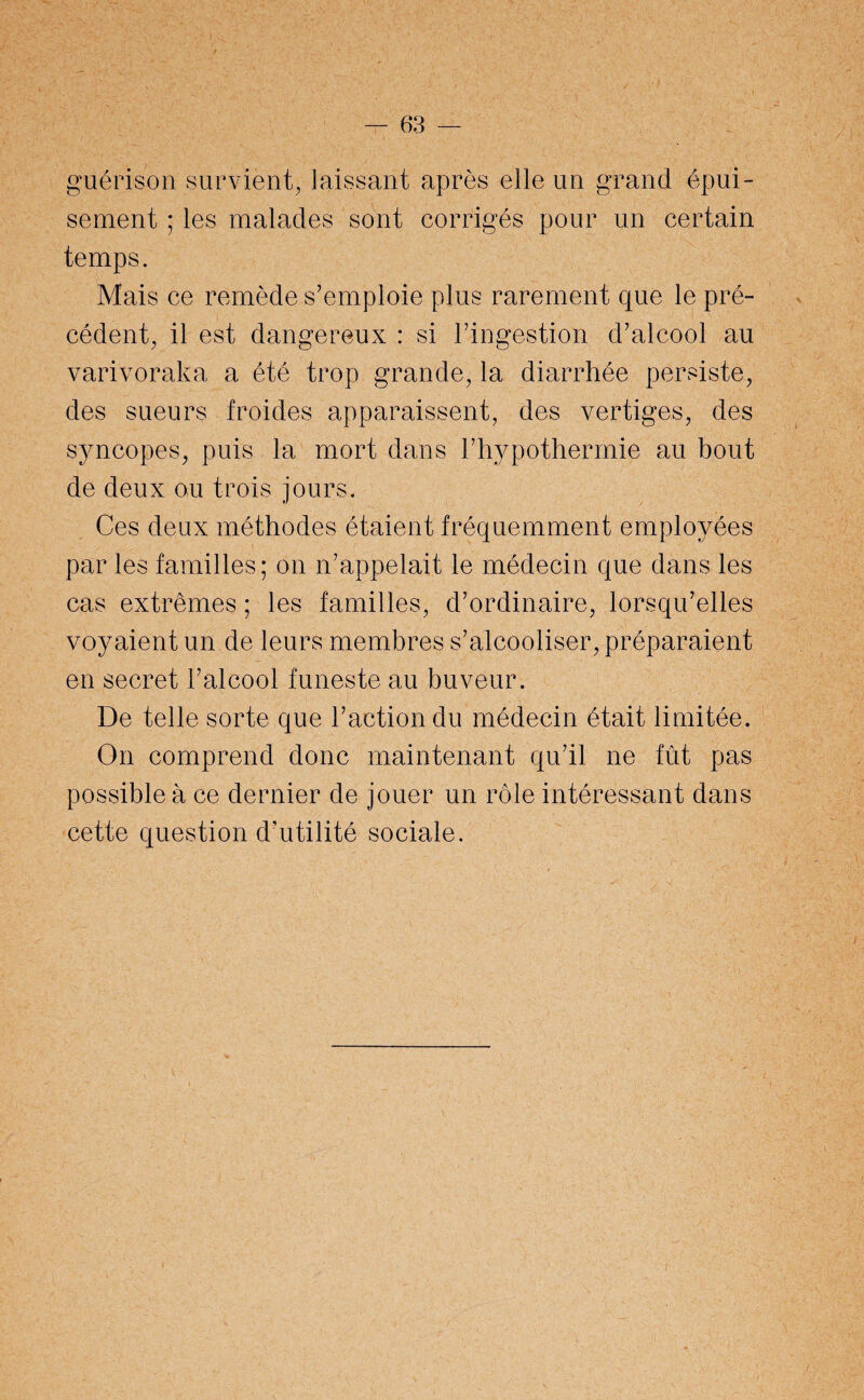 guérison survient, laissant après elle un grand épui¬ sement ; les malades sont corrigés pour un certain temps. Mais ce remède s’emploie plus rarement que le pré¬ cédent, il est dangereux : si l’ingestion d’alcool au varivoraka a été trop grande, la diarrhée persiste, des sueurs froides apparaissent, des vertiges, des syncopes, puis la mort dans l’hypothermie au bout de deux ou trois jours. Ces deux méthodes étaient fréquemment employées par les familles; on n’appelait le médecin que dans les cas extrêmes ; les familles, d’ordinaire, lorsqu’elles voyaient un de leurs membres s’alcooliser, préparaient en secret l’alcool funeste au buveur. De telle sorte que l’action du médecin était limitée. On comprend donc maintenant qu’il ne fût pas possible à ce dernier de jouer un rôle intéressant dans cette question d’utilité sociale.
