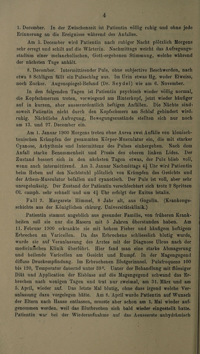 I. December. In der Zwischenzeit ist Patientin völlig ruhig und ohne jede Erinnerung an die Ereignisse während des Anfalles. Am 5. December wird Patientin nach ruhiger Nacht plötzlich Morgens sehr erregt und schilt auf die Wärterin. Nachmittags weicht das Aufregungs¬ stadium einer melancholischen, Gott-ergebenen Stimmung, welche während der nächsten Tage anhält. 8. December. Intermittirender Puls, ohne subjective Beschwerden, nach etwa 8 Schlägen fällt ein Pulsschlag aus. Im Urin etwas Hg, weder Eiweiss, noch Zucker. Augenspiegel-Befund (Dr. Seydel) wie am 6. November. In den folgenden Tagen ist Patientin psychisch wieder völlig normal, die Kopfschmerzen treten, vorwiegend am Hinterkopf, jetzt wieder häufiger auf in kurzen, aber ausserordentlich heftigen Anfällen. Die Nächte sind’ soweit Patientin nicht durch den Kopfschmerz am Schlaf gehindert wird, ruhig. Nächtliche Aufregung, Bewegungszustände stellten sich nur noch am 13. und 27. December ein. Am 1. Januar 1900 Morgens treten ohne Aurea zwei Anfälle von klonisch¬ tonischen Krämpfen der gesammten Körper-Musculatur ein, die mit starker Cyanose, Arhythmie und Intermittenz des Pulses einhergehen. Nach dem Anfall starke Benommenheit und Ptosis des oberen linken Lides. Der Zustand bessert sich in den nächsten Tagen etwas, der Puls blieb voll, wenn auch intermittirend. Am 3. Januar Nachmittags 4^ Uhr wird Patientin beim Heben auf den Nachtstuhl plötzlich von Krämpfen des Gesichts und der Athem-Musculatur befallen und cyanotisch. Der Puls ist voll, aber sehr unregelmässig. Der Zustand der Patientin verschlechtert sich trotz 2 Spritzen 01. camph. sehr schnell und um 4^ Uhr erfolgt der Exitus letalis. Fall 2. Margarete Himmel, 8 Jahr alt, aus Gogolin. (Krankenge¬ schichte aus der Königlichen Chirurg. Universitätsklinik.) Patientin stammt angeblich aus gesunder Familie, von früheren Krank¬ heiten soll sie nur die Masern mit 5 Jahren überstanden haben. Am II. Februar 1900 erkrankte sie mit hohem Fieber und häufigem heftigem Erbrechen an Varicellen. Da das Erbrochene schliesslich blutig wurde, wurde sie auf Veranlassung des Arztes mit der Diagnose Ulcus nach der medicinischen Klinik überführt. Hier fand man eine starke Abmagerung und heilende Varicellen am Gesicht und Rumpf. In der Magengegend diffuse Druckempfindung. Im Erbrochenen Blutgerinnsel. Pulsfrequenz 100 bis 120, Temperatur dauernd unter 38°. Unter der Behandlung mit flüssiger Diät und Application der Eisblase auf die Magengegend schwand das Er¬ brechen nach wenigen Tagen und trat nur zweimal, am 31. März und am 5. April, wieder auf. Das letzte Mal blutig, ohne dass irgend welche Ver¬ anlassung dazu Vorgelegen hätte. Am 8. April wurde Patientin auf Wunsch der Eltern nach Hause entlassen, musste aber schon am 1. Mai wieder auf¬ genommen werden, weil das Blutbrechen sich bald wieder eingestellt hatte. Patientin war bei der Wiederaufnahme auf das Aeusserste anhydrämisch