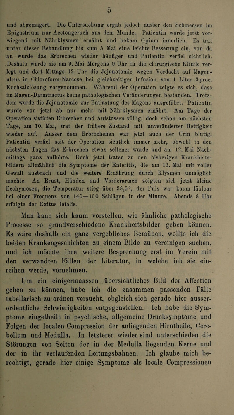 und abgemagert. Die Untersuchung ergab jedoch ausser den Schmerzen im Epigastrium nur Acetongeruch aus dem Munde. Patientin wurde jetzt vor¬ wiegend mit Nährklysmen ernährt und bekam Opium innerlich. Es trat unter dieser Behandlung bis zum 5. Mai eine leichte Besserung ein, von da an wurde das Erbrechen wieder häufiger und Patientin verfiel sichtlich. Deshalb wurde sie am 9. Mai Morgens 9 Uhr in die chirurgische Klinik ver¬ legt und dort Mittags 12 Uhr die Jejunotomie wegen Verdacht auf Magen- ulcus in Chloroform-Narcose bei gleichzeitiger Infusion von 1 Liter 3proc. Kochsalzlösung vorgenommen. Während der Operation zeigte es sich, dass im Magen-Darmtractus keine pathologischen Veränderungen bestanden. Trotz¬ dem wurde die Jejunotomie zur Entlastung des Magens ausgeführt. Patientin wurde von jetzt ab nur mehr mit Nährklysmen ernährt. Am Tage der Operation sistirten Erbrechen und Aufstossen völlig, doch schon am nächsten Tage, am 10. Mai, trat der frühere Zustand mit unveränderter Heftigkeit wieder auf. Ausser dem Erbrochenen war jetzt auch der Urin blutig. Patientin verfiel seit der Operation sichtlich immer mehr, obwohl in den nächsten Tagen das Erbrechen etwas seltener wurde und am 12. Mai Nach¬ mittags ganz aufhörte. Doch jetzt traten zu den bisherigen Krankheits¬ bildern allmählich die Symptome der Enteritis, die am 13. Mai mit voller Gewalt ausbrach und die weitere Ernährung durch Klysmen unmöglich machte. An Brust, Händen und Vorderarmen zeigten sich jetzt kleine Ecchymosen, die Temperatur stieg über 38,5°, der Puls war kaum fühlbar bei einer Frequenz von 140—160 Schlägen in der Minute. Abends 8 Uhr erfolgte der Exitus letalis. Man kann sich kaum vorstellen, wie ähnliche pathologische Processe so grundverschiedene Krankheitsbilder geben können. Es wäre deshalb ein ganz vergebliches Bemühen, wollte ich die beiden Krankengeschichten zu einem Bilde zu vereinigen suchen, und ich möchte ihre weitere Besprechung erst im Verein mit den verwandten Fällen der Literatur, in welche ich sie ein¬ reihen werde, vornehmen. Um ein einigermaassen übersichtliches Bild der Affection geben zu können, habe ich die zusammen passenden Fälle tabellarisch zu ordnen versucht, obgleich sich gerade hier ausser¬ ordentliche Schwierigkeiten entgegenstellen. Ich habe die Sym¬ ptome eingetheilt in psychische, allgemeine Drucksymptome und Folgen der localen Compression der anliegenden Hirntheile, Cere- bellum und Medulla. In letzterer wieder sind unterschieden die Störungen von Seiten der in der Medulla liegenden Kerne und der in ihr verlaufenden Leitungsbahnen. Ich glaube mich be¬ rechtigt, gerade hier einige Symptome als locale Compressionen