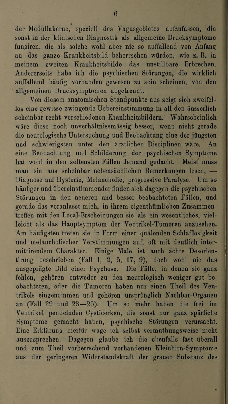 der Mcdullakerne, speciell des Vagusgebietes aufzufassen, die sonst in der klinischen Diagnostik als allgemeine Drucksymptome fungiren, die als solche wohl aber nie so auffallend von Anfang au das ganze Krankheitsbild beherrschen würden, wie z. B. in meinem zweiten Krankheitsbilde das unstillbare Erbrechen. Andererseits habe ich die psychischen Störungen, die wirklich auffallend häufig vorhanden gewesen zu sein scheinen, von den allgemeinen Drucksymptomen abgetrennt. Von diesem anatomischen Standpunkte aus zeigt sich zweifel¬ los eine gewisse zwingende Uebereinstimmuug in all den äusserlich scheinbar recht verschiedenen Krankheitsbildern. Wahrscheinlich wäre diese noch unverhältnissmässig besser, wenn nicht gerade die neurologische Untersuchung und Beobachtung eine der jüngsten uud schwierigsten unter den ärztlichen Disciplinen wäre. An eine Beobachtung und Schilderung der psychischen Symptome hat wohl in den seltensten Fällen Jemand gedacht. Meist muss man sie aus scheinbar nebensächlichen Bemerkungen lesen, — Diagnose auf Hysterie, Melancholie, progressive Paralyse. Um so häufiger und übereinstimmender finden sich dagegen die psychischen Störungen in den neueren und besser beobachteten Fällen, und gerade das veranlasst mich, in ihrem eigenthümlichen Zusammen¬ treffen mit den Local-Erscheinungen sie als ein wesentliches, viel¬ leicht als das Hauptsymptom der Ventrikel-Tumoren anzusehen. Am häufigsten treten sie in Form einer quälenden Schlaflosigkeit und melancholischer Verstimmungen auf, oft mit deutlich inter- mittirendem Charakter. Einige Male ist auch ächte Desorien- tirung beschrieben (Fall 1, 2, 5, 17, 9), doch wohl nie das ausgeprägte Bild einer Psychose. Die Fälle, in denen sie ganz fehlen, gehören entweder zu den neurologisch weniger gut be¬ obachteten, oder die Tumoren haben nur einen Theil des Ven¬ trikels eingenommen und gehören ursprünglich Nachbar-Organen an (Fall 29 und 23—25). Um so mehr haben die frei im Ventrikel pendelnden Cysticerken, die sonst nur ganz spärliche Symptome gemacht haben, psychische Störungen verursacht. Eine Erklärung hierfür wage ich selbst vermuthungsweise nicht auszusprechen. Dagegen glaube ich die ebenfalls fast überall und zum Theil vorherrschend vorhandenen Kleinhirn-Symptome aus der geringeren Widerstandskraft der grauen Substanz des «