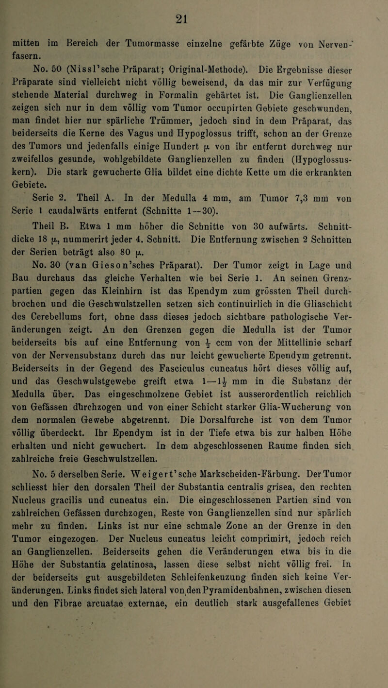 mitten im Bereich der Tumormasse einzelne gefärbte Züge von Nerven-' fasern. No. 50 (Nissl’sehe Präparat; Original-Methode). Die Ergebnisse dieser Präparate sind vielleicht nicht völlig beweisend, da das mir zur Verfügung stehende Material durchweg in Formalin gehärtet ist. Die Ganglienzellen zeigen sich nur in dem völlig vom Tumor occupirten Gebiete geschwunden, man findet hier nur spärliche Trümmer, jedoch sind in dem Präparat, das beiderseits die Kerne des Vagus und Hypoglossus trifft, schon an der Grenze des Tumors und jedenfalls einige Hundert p. von ihr entfernt durchweg nur zweifellos gesunde, wohlgebildete Ganglienzellen zu finden (Hypoglossus- kern). Die stark gewucherte Glia bildet eine dichte Kette um die erkrankten Gebiete. Serie 2. Theil A. In der Medulla 4 mm, am Tumor 7,3 mm von Serie 1 caudalwärts entfernt (Schnitte 1 — 30). Theil B. Etwa 1 mm höher die Schnitte von 30 aufwärts. Schnitt¬ dicke 18 p., nummerirt jeder 4. Schnitt. Die Entfernung zwischen 2 Schnitten der Serien beträgt also 80 p,. No. 30 (van Gieson’sches Präparat). Der Tumor zeigt in Lage und Bau durchaus das gleiche Verhalten wie bei Serie 1. An seinen Grenz¬ partien gegen das Kleinhirn ist das Ependym zum grössten Theil durch¬ brochen und die Geschwulstzellen setzen sich continuirlich in die Gliaschicht des Cerebellums fort, ohne dass dieses jedoch sichtbare pathologische Ver¬ änderungen zeigt. An den Grenzen gegen die Medulla ist der Tumor beiderseits bis auf eine Entfernung von \ ccm von der Mittellinie scharf von der Nervensubstanz durch das nur leicht gewucherte Ependym getrennt. Beiderseits in der Gegend des Fasciculus cuneatus hört dieses völlig auf, und das Geschwulstgewebe greift etwa 1 — 1^- mm in die Substanz der Medulla über. Das eingeschmolzene Gebiet ist ausserordentlich reichlich von Gefässen dhrehzogen und von einer Schicht starker Glia-Wucherung von dem normalen Gewebe abgetrennt. Die Dorsalfurche ist von dem Tumor völlig überdeckt. Ihr Ependym ist in der Tiefe etwa bis zur halben Höhe erhalten und nicht gewuchert. In dem abgeschlossenen Raume finden sich zahlreiche freie Geschwulstzellen. No. 5 derselben Serie. Weigert’sehe Markscheiden-Färbung. DerTumor scbliesst hier den dorsalen Theil der Substantia centralis grisea, den rechten Nucleus gracilis und cuneatus ein. Die eingeschlossenen Partien sind von zahlreichen Gefässen durchzogen, Reste von Ganglienzellen sind nur spärlich mehr zu finden. Links ist nur eine schmale Zone an der Grenze in den Tumor eingezogen. Der Nucleus cuneatus leicht coraprimirt, jedoch reich an Ganglienzellen. Beiderseits gehen die Veränderungen etwa bis in die Höhe der Substantia gelatinosa, lassen diese selbst nicht völlig frei. In der beiderseits gut ausgebildeten Schleifenkeuzung finden sich keine Ver¬ änderungen. Links findet sich lateral von den Pyramidenbahnen, zwischen diesen und den Fjbrae arcuatae externae, ein deutlich stark ausgefallenes Gebiet