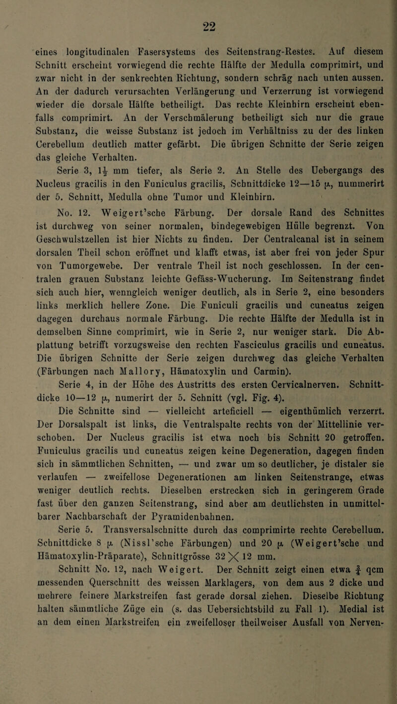99 M äJ eines longitudinalen Fasersystems des Seitenstrang-Restes. Auf diesem Schnitt erscheint vorwiegend die rechte Hälfte der Medulla comprimirt, und zwar nicht in der senkrechten Richtung, sondern schräg nach unten aussen. An der dadurch verursachten Verlängerung und Verzerrung ist vorwiegend wieder die dorsale Hälfte betheiligt. Das rechte Kleinhirn erscheint eben¬ falls comprimirt. An der Verschmälerung betheiligt sich nur die graue Substanz, die weisse Substanz ist jedoch im Verhältniss zu der des linken Cerebellum deutlich matter gefärbt. Die übrigen Schnitte der Serie zeigen das gleiche Verhalten. Serie 3, \\ mm tiefer, als Serie 2. An Stelle des Uebergangs des Nucleus gracilis in den Funiculus gracilis, Schnittdicke 12—15 p., nummerirt der 5. Schnitt, Medulla ohne Tumor und Kleinhirn. No. 12. Weigert’sche Färbung. Der dorsale Rand des Schnittes ist durchweg von seiner normalen, bindegewebigen Hülle begrenzt. Von Geschwulstzellen ist hier Nichts zu finden. Der Centralcanal ist in seinem dorsalen Theil schon eröffnet und klafft etwas, ist aber frei von jeder Spur von Tumorgewebe. Der ventrale Theil ist noch geschlossen. In der cen¬ tralen grauen Substanz leichte Gefäss-Wucherung. Im Seitenstrang findet sich auch hier, wenngleich weniger deutlich, als in Serie 2, eine besonders links merklich hellere Zone. Die Funiculi gracilis und cuneatus zeigen dagegen durchaus normale Färbung. Die rechte Hälfte der Medulla ist in demselben Sinne comprimirt, wie in Serie 2, nur weniger stark. Die Ab¬ plattung betrifft vorzugsweise den rechten Fasciculus gracilis und cuneatus. Die übrigen Schnitte der Serie zeigen durchweg das gleiche Verhalten (Färbungen nach Mallory, Hämatoxylin und Carmin). Serie 4, in der Höhe des Austritts des ersten Cervicalnerven. Schnitt¬ dicke 10—12 p., numerirt der 5. Schnitt (vgl. Fig. 4). Die Schnitte sind — vielleicht arteficiell — eigenthümlich verzerrt. Der Dorsalspalt ist links, die Ventralspalte rechts von der Mittellinie ver¬ schoben. Der Nucleus gracilis ist etwa noch bis Schnitt 20 getroffen. Funiculus gracilis und cuneatus zeigen keine Degeneration, dagegen finden sich in sämmtlichen Schnitten, — und zwar um so deutlicher, je distaler sie verlaufen — zweifellose Degenerationen am linken Seitenstrange, etwas weniger deutlich rechts. Dieselben erstrecken sich in geringerem Grade fast über den ganzen Seitenstrang, sind aber am deutlichsten in unmittel¬ barer Nachbarschaft der Pyramidenbahnen. Serie 5. Transversalschnitte durch das comprimirte rechte Cerebellum. Schnittdicke 8 p. (Nissl’sche Färbungen) und 20 p. (Weigert’sche und Hämatoxylin-Präparate), Schnittgrösse 32 X ^ mm. Schnitt No. 12, nach Weigert. Der Schnitt zeigt einen etwa f qcm messenden Querschnitt des weissen Marklagers, von dem aus 2 dicke und mehrere feinere Markstreifen fast gerade dorsal ziehen. Dieselbe Richtung halten sämmtliche Züge ein (s. das Uebersichtsbild zu Fall 1). Medial ist an dem einen Markstreifen ein zweifelloser theilweiser Ausfall von Nerven-