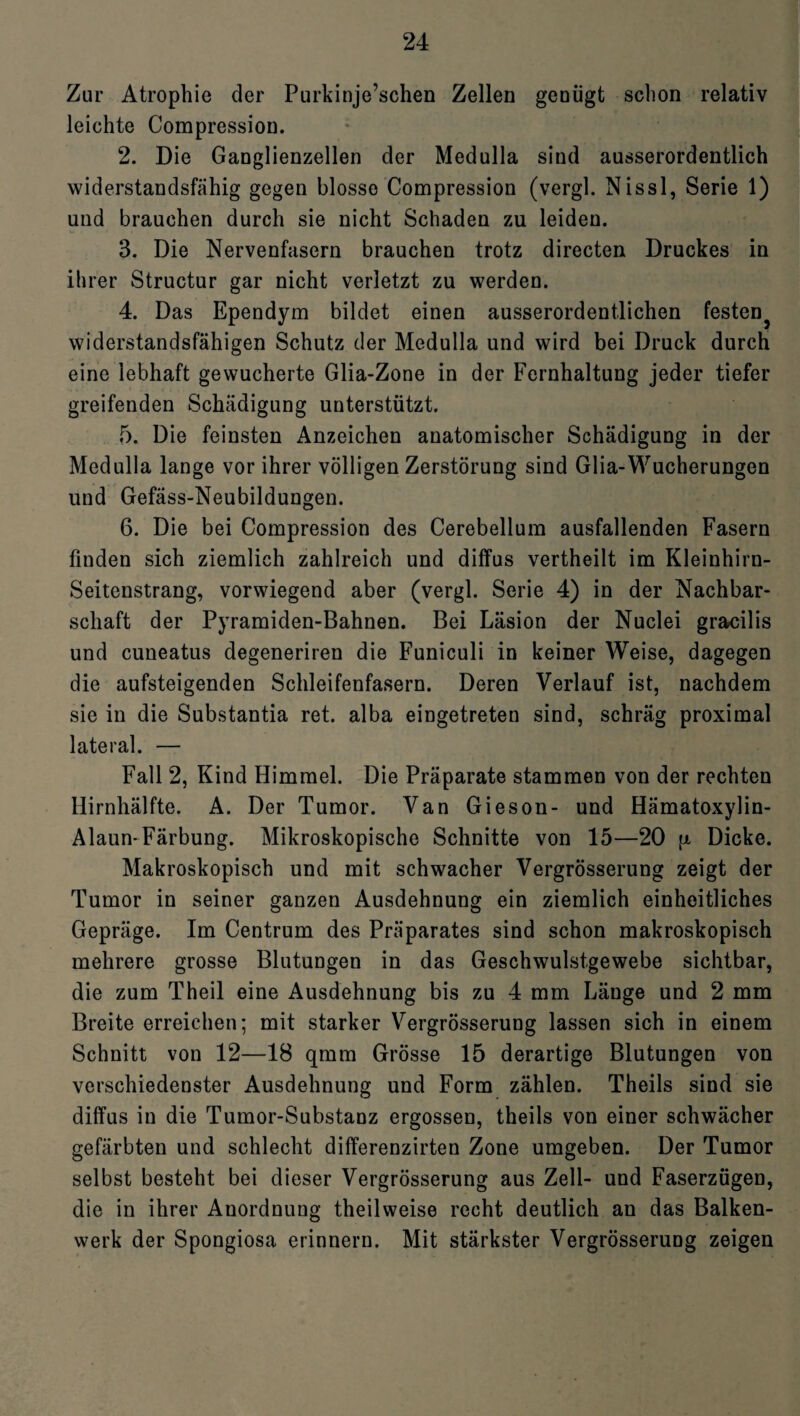 Zur Atrophie der Purkinje’schen Zellen genügt schon relativ leichte Compression. 2. Die Ganglienzellen der Medulla sind ausserordentlich widerstandsfähig gegen blosse Compression (vergl. Nissl, Serie 1) und brauchen durch sie nicht Schaden zu leiden. 3. Die Nervenfasern brauchen trotz directen Druckes in ihrer Structur gar nicht verletzt zu werden. 4. Das Ependym bildet einen ausserordentlichen festen^ widerstandsfähigen Schutz der Medulla und wird bei Druck durch eine lebhaft gewucherte Glia-Zone in der Fernhaltung jeder tiefer greifenden Schädigung unterstützt. 5. Die feinsten Anzeichen anatomischer Schädigung in der Medulla lange vor ihrer völligen Zerstörung sind Glia-Wucherungen und Gefäss-Neubildungen. 6. Die bei Compression des Cerebellum ausfallenden Fasern finden sich ziemlich zahlreich und diffus vertheilt im Kleinhirn- Seitenstrang, vorwiegend aber (vergl. Serie 4) in der Nachbar¬ schaft der Pyramiden-Bahnen. Bei Läsion der Nuclei gracilis und cuneatus degeneriren die Funiculi in keiner Weise, dagegen die aufsteigenden Schleifenfasern. Deren Verlauf ist, nachdem sie in die Substantia ret. alba eingetreten sind, schräg proximal lateral. — Fall 2, Kind Himmel. Die Präparate stammen von der rechten Hirnhälfte. A. Der Tumor. Van Gieson- und Hämatoxylin- Alaun-Färbung. Mikroskopische Schnitte von 15—20 \i Dicke. Makroskopisch und mit schwacher Vergrösserung zeigt der Tumor in seiner ganzen Ausdehnung ein ziemlich einheitliches Gepräge. Im Centrum des Präparates sind schon makroskopisch mehrere grosse Blutungen in das Geschwulstgewebe sichtbar, die zum Theil eine Ausdehnung bis zu 4 mm Länge und 2 mm Breite erreichen; mit starker Vergrösserung lassen sich in einem Schnitt von 12—18 qmm Grösse 15 derartige Blutungen von verschiedenster Ausdehnung und Form zählen. Theils sind sie diffus in die Tumor-Substanz ergossen, theils von einer schwächer gefärbten und schlecht differenzirten Zone umgeben. Der Tumor selbst besteht bei dieser Vergrösserung aus Zell- und Faserzügen, die in ihrer Anordnung theilweise recht deutlich an das Balken¬ werk der Spongiosa erinnern. Mit stärkster Vergrösserung zeigen