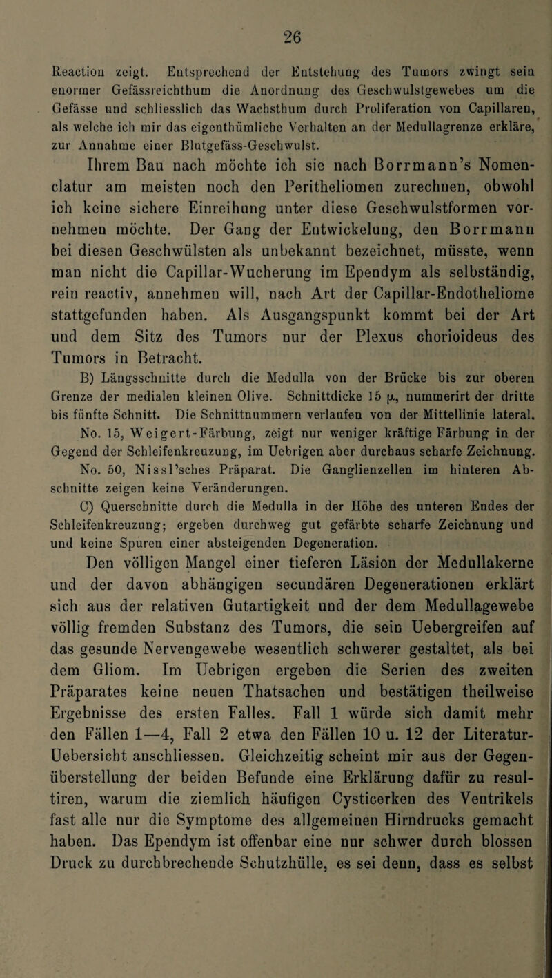 Reaetion zeigt. Eut,sprechend der Entstehung des Tumors zwingt sein enormer Gefässreichthum die Anordnung des Geschwulstgewebes um die Gefässe und schliesslich das Wachsthum durch Proliferation von Capillaren, als welche ich mir das eigentümliche Verhalten an der Medullagrenze erkläre, zur Annahme einer Blutgefäss-Geschwulst. Ihrem Bau nach möchte ich sie nach Borrmann’s Nomen- clatur am meisten noch den Peritheliomen zurechnen, obwohl ich keine sichere Einreihung unter diese Geschwulstformen vor¬ nehmen möchte. Der Gang der Entwickelung, den Borrmann bei diesen Geschwülsten als unbekannt bezeichnet, müsste, wenn man nicht die Capillar-Wucherung im Ependym als selbständig, rein reactiv, annehmen will, nach Art der Capillar-Endotheliome stattgefunden haben. Als Ausgangspunkt kommt bei der Art und dem Sitz des Tumors nur der Plexus chorioideus des Tumors in Betracht. B) Längsschnitte durch die Medulla von der Brücke bis zur oberen Grenze der medialen kleinen Olive. Schnittdicke 15 p, nummerirt der dritte bis fünfte Schnitt. Die Schnittnummern verlaufen von der Mittellinie lateral. No. 15, Weigert-Färbung, zeigt nur weniger kräftige Färbung in der Gegend der Schleifenkreuzung, im Uebrigen aber durchaus scharfe Zeichnung. No. 50, Nissl’sches Präparat. Die Ganglienzellen im hinteren Ab¬ schnitte zeigen keine Veränderungen. C) Querschnitte durch die Medulla in der Höhe des unteren Endes der Schleifenkreuzung; ergeben durchweg gut gefärbte scharfe Zeichnung und und keine Spuren einer absteigenden Degeneration. Den völligen Mangel einer tieferen Läsion der Medullakerne und der davon abhängigen secundären Degenerationen erklärt sich aus der relativen Gutartigkeit und der dem Medullagewebe völlig fremden Substanz des Tumors, die sein Uebergreifen auf das gesunde Nervengewebe wesentlich schwerer gestaltet, als bei dem Gliom. Im Uebrigen ergeben die Serien des zweiten Präparates keine neuen Thatsachen und bestätigen theilweise Ergebnisse des ersten Falles. Fall 1 würde sich damit mehr den Fällen 1—4, Fall 2 etwa den Fällen 10 u. 12 der Literatur- Uebersicht anschliessen. Gleichzeitig scheint mir aus der Gegen¬ überstellung der beiden Befunde eine Erklärung dafür zu resul- tiren, warum die ziemlich häufigen Cysticerken des Ventrikels fast alle nur die Symptome des allgemeinen Hirndrucks gemacht haben. Das Ependym ist offenbar eine nur schwer durch blossen Druck zu durchbrechende Schutzhülle, es sei denn, dass es selbst