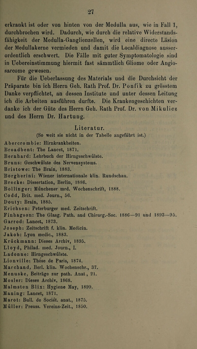 erkrankt ist oder von hinten von der Medulla aus, wie in Fall 1, durchbrochen wird. Dadurch, wie durch die relative Widerstands¬ fähigkeit der Medulla-Ganglienzellen, wird eine directe Läsion der Medullakerne vermieden und damit die Localdiagnose ausser¬ ordentlich erschwert. Die Fälle mit guter Symptomatologie sind in Uebereinstimmung hiermit fast sämmtlich Gliome oder Angio- sarcome gewesen. Für die Ueberlassung des Materials und die Durchsicht der Präparate bin ich Herrn Geh. Rath Prof. Dr. Ponfik zu grösstem Danke verpflichtet, an dessen Institute und unter dessen Leitung ich die Arbeiten ausführen durfte. Die Krankengeschichten ver¬ danke ich der Güte des Herrn Geh. Rath Prof. Dr. von Mikulicz und des Herrn Dr. Hartung. Literatur. (So weit sie nicht in der Tabelle angeführt ist.) Abercrombie: Hirnkrankheiten. Broadbent: The Lancet, 1871. Bernhard: Lehrbuch der Hirngeschwülste. Bruns: Geschwülste des Nervensystems. Bristowe: The Brain, 1883. Borgherini: Wiener internationale klin. Rundschau. Brecke: Dissertation, Berlin, 1886. Bollinger: Münchener mrd. Wochenschrift, 1888. Godd, Brit. med. Journ., 56. Douty: Brain, 1885. Erichsen: Peterburger med. Zeitschrift. Finhagson: The Glasg. Path. and Chirurg.-Soc. 1886—91 und 1893—95. Garrod: Lancet, 1873. Joseph: Zeitschrift f. klin. Medicin. Jakob: Lyon medic., 1883. Krückmann: Dieses Archiv, 1895. Lloyd, Philad. med. Journ., I. Ladonne: Hirngeschwülste. Lionville: These de Paris, 1874. Marchand, Berl. klin. Wochenschr., 37. Menuske, Beiträge zur path. Anat, 21. Mosler: Dieses Archiv, 1868. Malmsten Blix: Hygiene May, 1899. Maning: Lancet, 1871. Marot: Bull, de Societ. anat., 1875. Müller: Preuss. Vereins-Zeit., 1850.