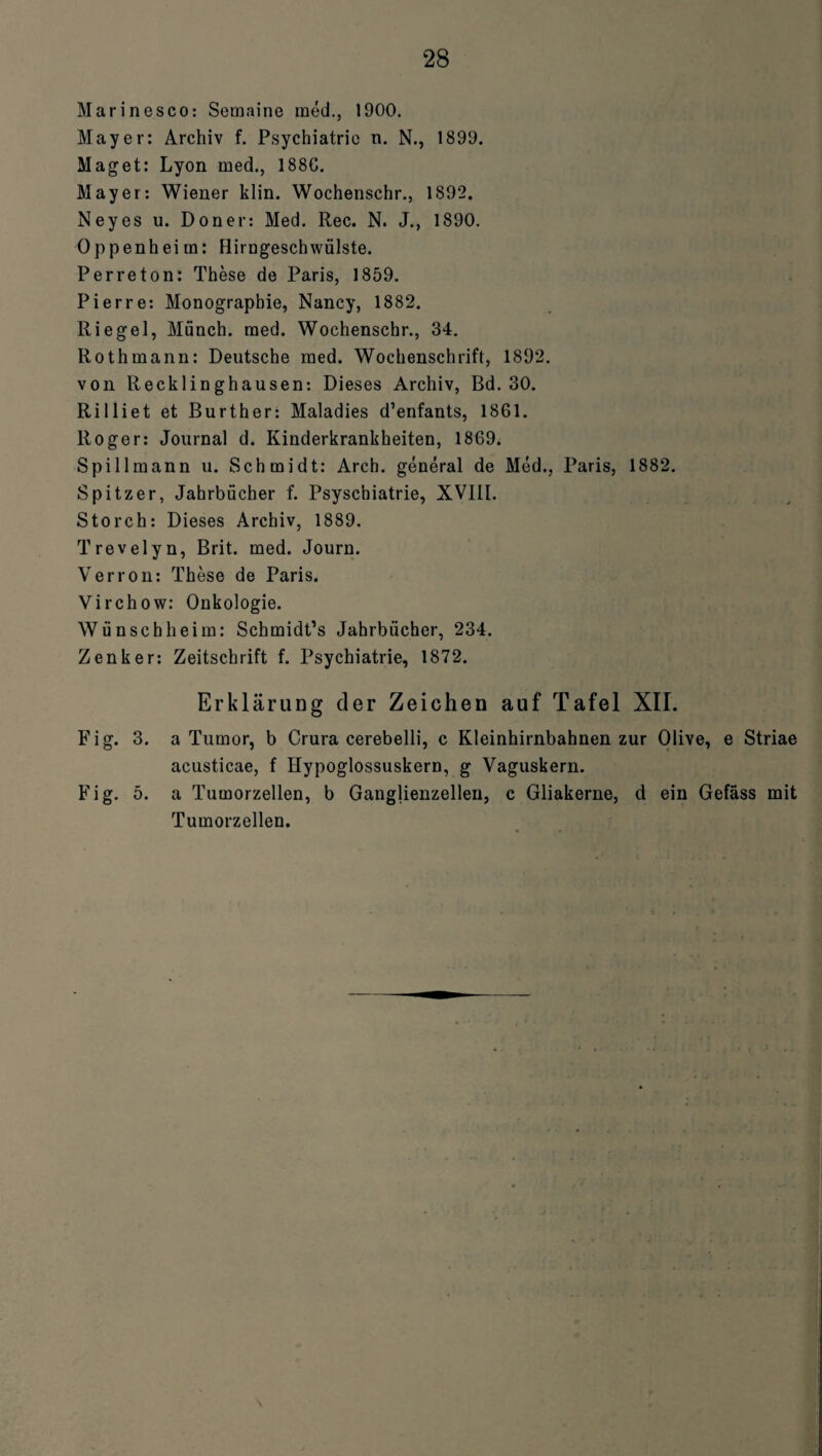 Marinesco: Semaine med., 1900. Mayer: Archiv f. Psychiatric n. N., 1899. Maget: Lyon med., 188C. Mayer: Wiener klin. Wochenschr., 1892. Neyes u. Doner: Med. Rec. N. J., 1890. Oppenheim: Hirngeschwülste. Perreton: These de Paris, 1859. Pierre: Monographie, Nancy, 1882. Riegel, Münch, med. Wochenschr., 34. Rothmann: Deutsche med. Wochenschrift, 1892. von Recklinghausen: Dieses Archiv, Bd. 30. Rilliet et Burther: Maladies d’enfants, 1861. Roger: Journal d. Kinderkrankheiten, 1869. Spillmann u. Schmidt: Arch. general de Med., Paris, 1882. Spitzer, Jahrbücher f. Psyschiatrie, XVIII. Storch: Dieses Archiv, 1889. Trevelyn, Brit. med. Journ. Verron: These de Paris. Virchow: Onkologie. Wünsch heim: Schmidt’s Jahrbücher, 234. Zenker: Zeitschrift f. Psychiatrie, 1872. Erklärung der Zeichen auf Tafel XII. Fig. 3. a Tumor, b Crura cerebelli, c Kleinhirnbahnen zur Olive, e Striae acusticae, f Hypoglossuskern, g Vaguskern. Fig. 5. a Tumorzellen, b Ganglienzellen, c Gliakerne, d ein Gefäss mit Tumorzellen.