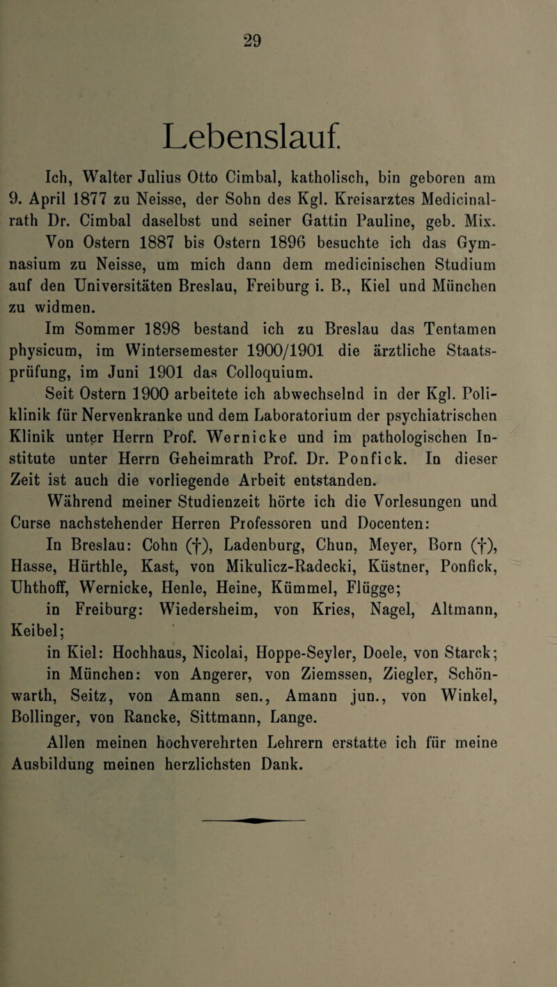 Lebenslauf. Ich, Walter Julius Otto Cimbal, katholisch, bin geboren am 9. April 1877 zu Neisse, der Sohn des Kgl. Kreisarztes Medicinal- rath Dr. Cimbal daselbst und seiner Gattin Pauline, geb. Mix. Von Ostern 1887 bis Ostern 1896 besuchte ich das Gym¬ nasium zu Neisse, um mich dann dem medicinischen Studium auf den Universitäten Breslau, Freiburg i. B., Kiel und München zu widmen. Im Sommer 1898 bestand ich zu Breslau das Tentamen physicum, im Wintersemester 1900/1901 die ärztliche Staats¬ prüfung, im Juni 1901 das Colloquium. Seit Ostern 1900 arbeitete ich abwechselnd in der Kgl. Poli¬ klinik für Nervenkranke und dem Laboratorium der psychiatrischen Klinik unter Herrn Prof. Wern icke und im pathologischen In¬ stitute unter Herrn Geheimrath Prof. Dr. Ponfick. In dieser Zeit ist auch die vorliegende Arbeit entstanden. Während meiner Studienzeit hörte ich die Vorlesungen und Curse nachstehender Herren Professoren und Docenten: In Breslau: Cohn (f), Ladenburg, Chun, Meyer, Born (f), Hasse, Hürthle, Käst, von Mikulicz-Radecki, Küstner, Ponfick, Uhthoff, Wernicke, Henle, Heine, Kümmel, Flügge; in Freiburg: Wiedersheim, von Kries, Nagel, Altmann, Keibel; in Kiel: Hochhaus, Nicolai, Hoppe-Seyler, Doele, von Starck; in München: von Angerer, von Ziemssen, Ziegler, Schön¬ warth, Seitz, von Amann sen., Amann jun., von Winkel, Bollinger, von Rancke, Sittmann, Lange. Allen meinen hochverehrten Lehrern erstatte ich für meine Ausbildung meinen herzlichsten Dank.