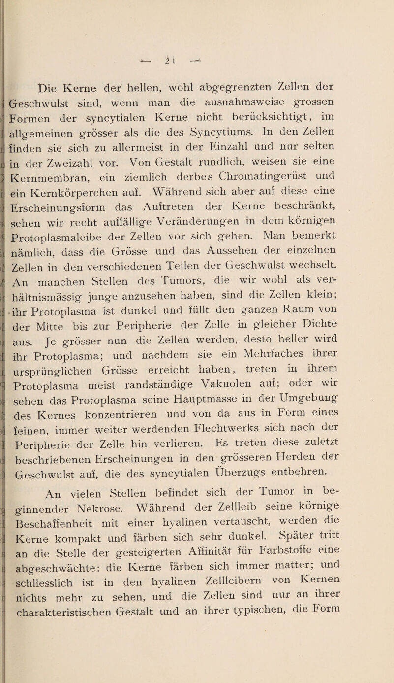 )\ 1 i i Die Kerne der hellen, wohl abgegrenzten Zellen der Geschwulst sind, wenn man die ausnahmsweise grossen Formen der syncytialen Kerne nicht berücksichtigt, im allgemeinen grösser als die des Syncytiums. In den Zellen linden sie sich zu allermeist in der Einzahl und nur selten in der Zweizahl vor. Von Gestalt rundlich, weisen sie eine Kernmembran, ein ziemlich derbes Chromatingerüst und ein Kernkörperchen auf. Während sich aber auf diese eine Erscheinungsform das Auftreten der Kerne beschränkt, sehen wir recht auffällige Veränderungen in dem körnigen Protoplasmaleibe der Zellen vor sich gehen. Man bemerkt nämlich, dass die Grösse und das Aussehen der einzelnen Zellen in den verschiedenen Teilen der Geschwulst wechselt. An manchen Stellen des Tumors, die wir wohl als ver¬ hältnismässig junge anzusehen haben, sind die Zellen klein; ihr Protoplasma ist dunkel und füllt den ganzen Raum von der Mitte bis zur Peripherie der Zelle in gleicher Dichte aus. Je grösser nun die Zellen werden, desto heller wird ihr Protoplasma; und nachdem sie ein MehrJach.es ihrer ursprünglichen Grösse erreicht haben, treten in ihrem Protoplasma meist randständige Vakuolen auf; oder wir sehen das Protoplasma seine Hauptmasse in der Umgebung des Kernes konzentrieren und von da aus in Form eines feinen, immer weiter werdenden Flechtwerks sich nach der Peripherie der Zelle hin verlieren. Fs treten diese zuletzt beschriebenen Erscheinungen in den grösseren Herden der Geschwulst auf, die des syncytialen Überzugs entbehren. An vielen Stellen befindet sich der Tumor in be- : ginnender Nekrose. Während der Zellleib seine körnige Beschaffenheit mit einer hyalinen vertauscht, werden die ■ Kerne kompakt und färben sich sehr dunkel. Später tritt t an die Stelle der gesteigerten Affinität für Farbstoffe eine t abgeschwächte: die Kerne färben sich immer matter, und ; schliesslich ist in den hyalinen Zellleibern von Kernen ! nichts mehr zu sehen, und die Zellen sind nur an ihrer charakteristischen Gestalt und an ihrer typischen, die k orm