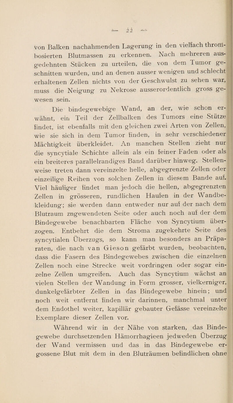 — Ü von Balken nachahmenden Lagerung- in den vielfach throrri- bosierten Blutmassen zu erkennen. Nach mehreren aus¬ gedehnten Stücken zu urteilen, die von dem Tumor ge¬ schnitten wurden, und an denen ausser wenigen und schlecht erhaltenen Zellen nichts von der Geschwulst zu sehen war, muss die Neigung* zu Nekrose ausserordentlich gross ge¬ wesen sein. Die bindegewebige Wand, an der, wie schon er¬ wähnt, ein Teil der Zellbalken des Tumors eine Stütze findet, ist ebenfalls mit den gleichen zwei Arten von Zellen, wie sie sich in dem Tumor finden, in sehr verschiedener Mächtigkeit überkleidet. An manchen Stellen zieht nur die syncytiale Schichte allein als ein feiner Faden oder als ein breiteres parallelrandiges Band darüber hinweg. Stellen¬ weise treten dann vereinzelte helle, abgegrenzte Zellen oder einzeilige Reihen von solchen Zellen in diesem Bande auf. Viel häufiger findet man jedoch die hellen, abgegrenzten Zellen in grösseren, rundlichen Haufen in der Wandbe¬ kleidung; sie werden dann entweder nur auf der nach dem Blutraum zngewendeten Seite oder auch noch auf der dem Bindegewebe benachbarten Fläche von Syncytium über¬ zogen. Entbehrt die dem Stroma zugekehrte Seite des syncytialen Überzugs, so kann man besonders an Präpa¬ raten, die nach van Gieson gefärbt wurden, beobachten, dass die Fasern des Bindegewebes zwischen die einzelnen Zellen noch eine Strecke weit vordring*en oder sogar ein¬ zelne Zellen umgreifen. Auch das Syncytium wächst an vielen Stellen der Wandung in Form grosser, vielkerniger, dunkelgefärbter Zellen in das Bindegewebe hinein; und noch weit entfernt finden wir darinnen, manchmal unter dem Endothel weiter, kapillär gebauter Gefässe vereinzelte Exemplare dieser Zellen vor. Während wir in der Nähe von starken, das Binde¬ gewebe durchsetzenden Hämorrhagieen jedweden Überzug der Wand vermissen und das in das Bindegewebe er¬ gossene Blut mit dem in den Bluträumen befindlichen ohne