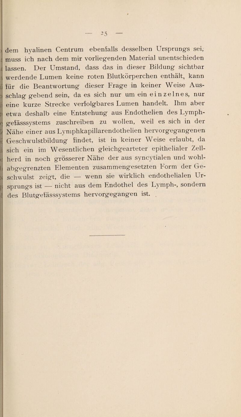 I dem hyalinen Centrum ebenfalls desselben Ursprungs sei, muss ich nach dem mir vorliegenden Material unentschieden r lassen. Der Umstand, dass das in dieser Bildung sichtbar i werdende Lumen keine roten Blutkörperchen enthält, kann für die Beantwortung dieser Frage in keiner Weise Aus- t| schlag gebend sein, da es sich nur um ein einzelnes, nur j eine kurze Strecke verfolgbares Lumen handelt. Ihm aber 1 etwa deshalb eine Entstehung aus Endothelien des Lymph- [ gefässsystems zuschreiben zu wollen, weil es sich in der jj Nähe einer aus Lymphkapillarendothelien hervorgegangenen | Geschwulstbildung findet, ist in keiner Weise erlaubt, da i sich ein im Wesentlichen gleichgearteter epithelialer Zell- , herd in noch grösserer Nähe der aus syncytialen und wohl- i abgegrenzten Elementen zusammengesetzten Form der Ge- : schwulst zeigt, die — wenn sie wirklich endothelialen Ur- ] Sprungs ist — nicht aus dem Endothel des Lymph-, sondern i des Blutgefässsystems hervorgegangen ist. ,