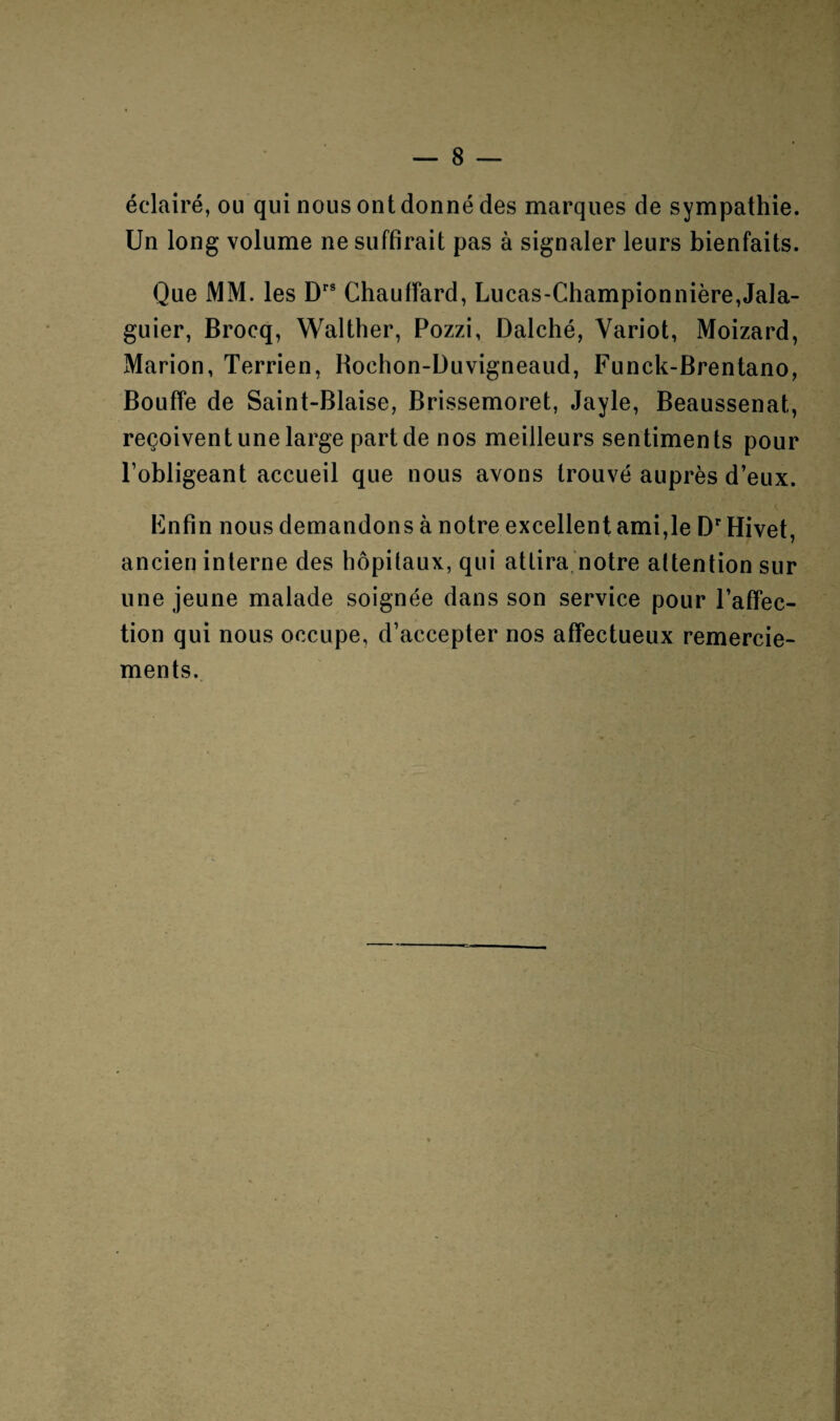 éclairé, ou qui nous ont donné des marques de sympathie. Un long volume ne suffirait pas à signaler leurs bienfaits. Que MM. les Drs Chauffard, Lucas-Championnière,Jala- guier, Brocq, Walther, Pozzi, Dalché, Variot, Moizard, Marion, Terrien, Rochon-Duvigneaud, Funck-Brentano, Bouffe de Saint-Biaise, Brissemoret, Jayle, Beaussenat, reçoivent une large part de nos meilleurs sentiments pour l’obligeant accueil que nous avons trouvé auprès d’eux. Enfin nous demandons à notre excellent ami,le Dr Hivet, ancien interne des hôpitaux, qui attira notre attention sur une jeune malade soignée dans son service pour l’affec¬ tion qui nous occupe, d’accepter nos affectueux remercie¬ ments.