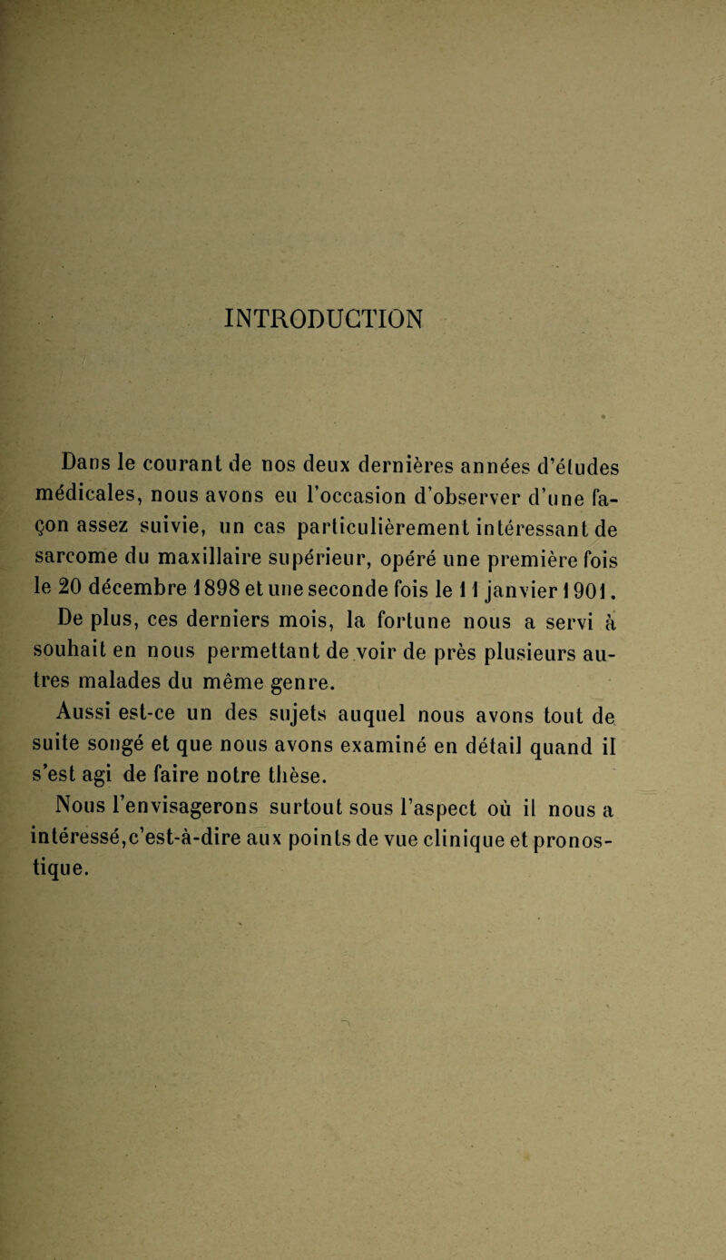 INTRODUCTION Dans le courant de nos deux dernières années d’études médicales, nous avons eu l’occasion d’observer d’une fa¬ çon assez suivie, un cas particulièrement intéressant de sarcome du maxillaire supérieur, opéré une première fois le 20 décembre 1898 et une seconde fois le 11 janvier 1901. De plus, ces derniers mois, la fortune nous a servi à souhait en nous permettant de voir de près plusieurs au¬ tres malades du même genre. Aussi est-ce un des sujets auquel nous avons tout de suite songé et que nous avons examiné en détail quand il s’est agi de faire notre thèse. Nous l’envisagerons surtout sous l’aspect où il nous a intéressé,c’est-à-dire aux points de vue clinique et pronos¬ tique.