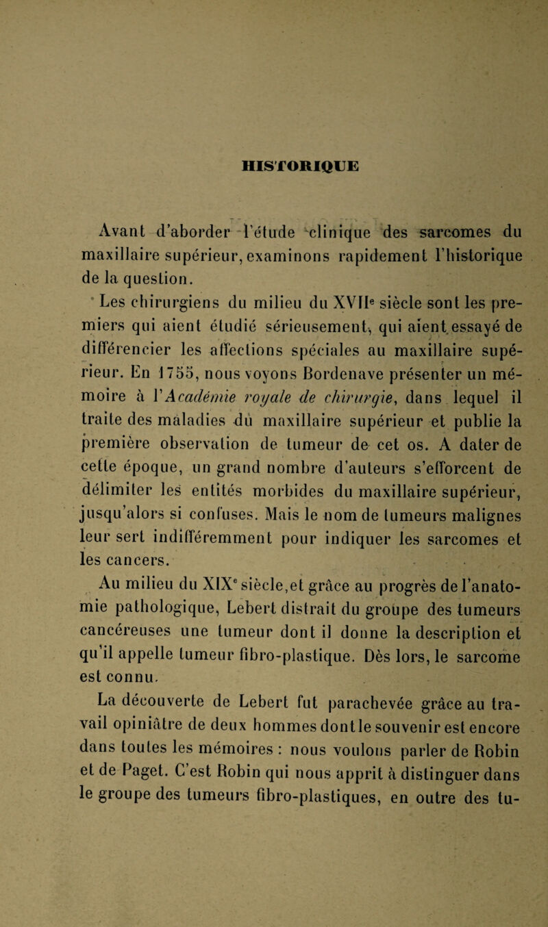 historique: Avant d’aborder l’étude clinique des sarcomes du maxillaire supérieur, examinons rapidement F historique de la question. Les chirurgiens du milieu du XVIIe siècle sont les pre¬ miers qui aient étudié sérieusement, qui aient essayé de différen cier les affections spéciales au maxillaire supé¬ rieur. En 1755, nous voyons Bordenave présenter un mé¬ moire à Y Académie royale de chirurgie, dans lequel il traite des maladies du maxillaire supérieur et publie la première observation de tumeur de cet os. A dater de cette époque, un grand nombre d’auteurs s’efforcent de délimiter les entités morbides du maxillaire supérieur, jusqu’alors si confuses. Mais le nom de tumeurs malignes leur sert indifféremment pour indiquer les sarcomes et les cancers. Au milieu du XIXe siècle,et grâce au progrès de l’anato¬ mie pathologique, Lebert distrait du groupe des tumeurs cancéreuses une tumeur dont il donne la description et qu il appelle tumeur fibro-plastique. Dès lors, le sarcome est connu. La découverte de Lebert fut parachevée grâce au tra¬ vail opiniâtre de deux hommes dont le souvenir est encore dans toutes les mémoires : nous voulons parler de Robin et de Paget. C est Robin qui nous apprit à distinguer dans le groupe des tumeurs fibro-plastiques, en outre des tu-