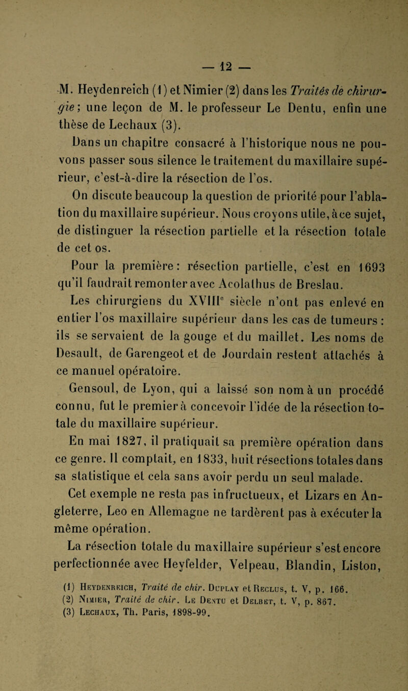 ) — 12 — M. Heydenreich (1 ) et Nimier (2) dans les Traités de chirur¬ gie', une leçon de M. le professeur Le Dentu, enfin une thèse de Lechaux (3). Dans un chapitre consacré à l’historique nous ne pou¬ vons passer sous silence le traitement du maxillaire supé¬ rieur, c’est-à-dire la résection de l’os. On discute beaucoup la question de priorité pour l’abla¬ tion du maxillaire supérieur. Nous croyons utile, àce sujet, de distinguer la résection partielle et la résection totale de cet os. Pour la première: résection partielle, c’est en 1693 qu’il faudrait remonter avec Acolalhus de Breslau. Les chirurgiens du XVIIIe siècle n’ont pas enlevé en entier l’os maxillaire supérieur dans les cas de tumeurs : ils se servaient de la gouge et du maillet. Les noms de Desault, de Garengeot et de Jourdain restent attachés à ce manuel opératoire. Gensoul, de Lyon, qui a laissé son nom à un procédé connu, fut le premier à concevoir l’idée de la résection to¬ tale du maxillaire supérieur. En mai 1827, il pratiquait sa première opération dans ce genre. Il comptait, en 1833, huit résections totales dans sa statistique et cela sans avoir perdu un seul malade. Cet exemple ne resta pas infructueux, et Lizars en An¬ gleterre, Léo en Allemagne ne tardèrent pas à exécuter la même opération. La résection totale du maxillaire supérieur s’est encore perfectionnée avec Hevfelder, Velpeau, Blandin, Liston, (1) Heydenrrich, Traité de chir. Duplay et Reclus, t. V, p. 166. (2) Nimier, Traité de chir. Le Dentu et Delbet, t. V, p. 867. (3) Lechaux, Th. Paris, 1898-99.