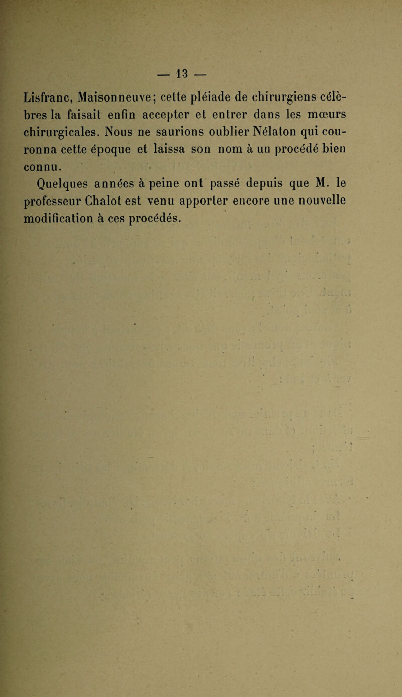 Lisfranc, Maisonneuve; cette pléiade de chirurgiens célè¬ bres la faisait enfin accepter et entrer dans les mœurs chirurgicales. Nous ne saurions oublier Nélaton qui cou¬ ronna cette époque et laissa son nom à un procédé bien connu. Quelques années à peine ont passé depuis que M. le professeur Chalot est venu apporter encore une nouvelle modification à ces procédés.