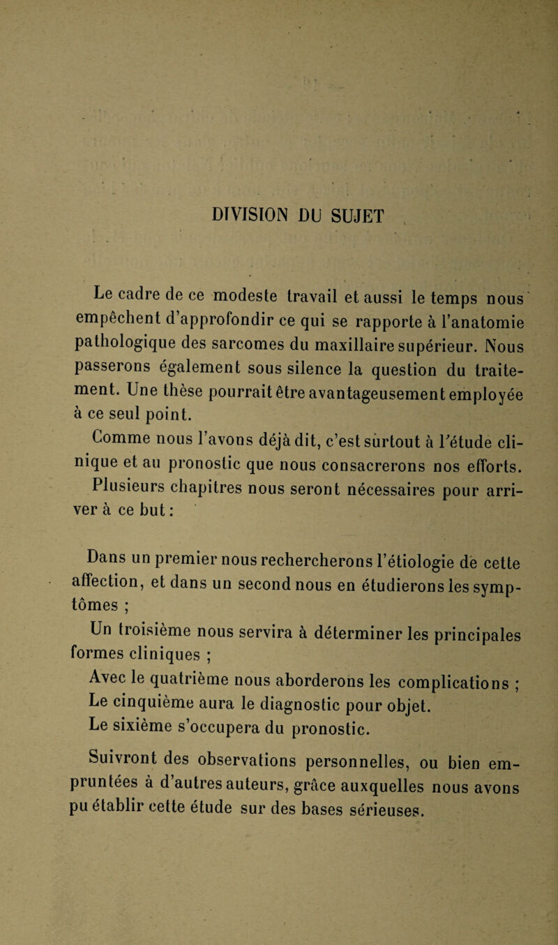 DIVISION DU SUJET Le cadre de ce modeste travail et aussi le temps nous empêchent d’approfondir ce qui se rapporte à l’anatomie pathologique des sarcomes du maxillaire supérieur. Nous passerons également sous silence la question du traite¬ ment. Une thèse pourrait être avantageusement employée à ce seul point. Comme nous 1 avons déjà dit, c’est surtout à l'étude cli¬ nique et au pronostic que nous consacrerons nos efforts. Plusieurs chapitres nous seront nécessaires pour arri¬ ver à ce but : Dans un premier nous rechercherons l’étiologie de cette affection, et dans un second nous en étudierons les symp¬ tômes ; Un troisième nous servira à déterminer les principales formes cliniques ; Avec le quatrième nous aborderons les complications ; Le cinquième aura le diagnostic pour objet. Le sixième s’occupera du pronostic. Suivront des observations personnelles, ou bien em¬ pruntées à d autres auteurs, grâce auxquelles nous avons pu établir cette étude sur des bases sérieuses.