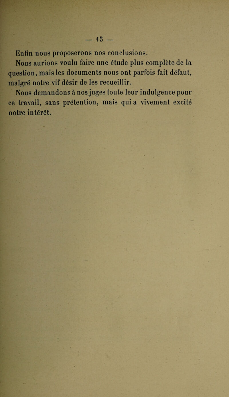 Enfin nous proposerons nos conclusions. Nous aurions voulu faire une étude plus complète de la question, mais les documents nous ont parfois fait défaut, malgré notre vif désir de les recueillir. Nous demandons à nos juges toute leur indulgence pour ce travail, sans prétention, mais quia vivement excité notre intérêt.