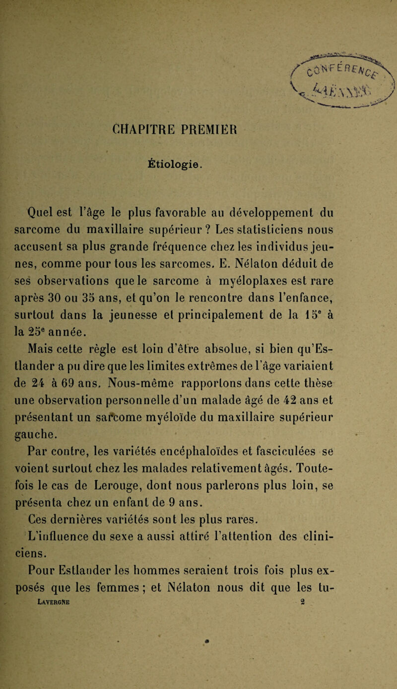 CHAPITRE PREMIER Étiologie. Quel est l’âge le plus favorable au développement du sarcome du maxillaire supérieur? Les statisticiens nous accusent sa plus grande fréquence chez les individus jeu¬ nes, comme pour tous les sarcomes, E. Nélalon déduit de ses observations que le sarcome à myéloplaxes est rare après 30 ou 35 ans, et qu’on le rencontre dans l’enfance, surtout dans la jeunesse et principalement de la 15e à la 25e année. Mais cette règle est loin d’être absolue, si bien qu’Es- tlander a pu dire que les limites extrêmes de l’âge variaient de 24 à 69 ans. Nous-même rapportons dans cette thèse une observation personnelle d’un malade âgé de 42 ans et présentant un sarcome myéloïde du maxillaire supérieur gauche. Par contre, les variétés encêphaloïdes et fasciculées se voient surtout chez les malades relativement âgés. Toute¬ fois le cas de Lerouge, dont nous parlerons plus loin, se présenta chez un enfant de 9 ans. Ces dernières variétés sont les plus rares. L’influence du sexe a aussi attiré l’attention des clini¬ ciens. Pour Estlauder les hommes seraient trois fois plus ex¬ posés que les femmes ; et Nélaton nous dit que les tu- LavergNe 2