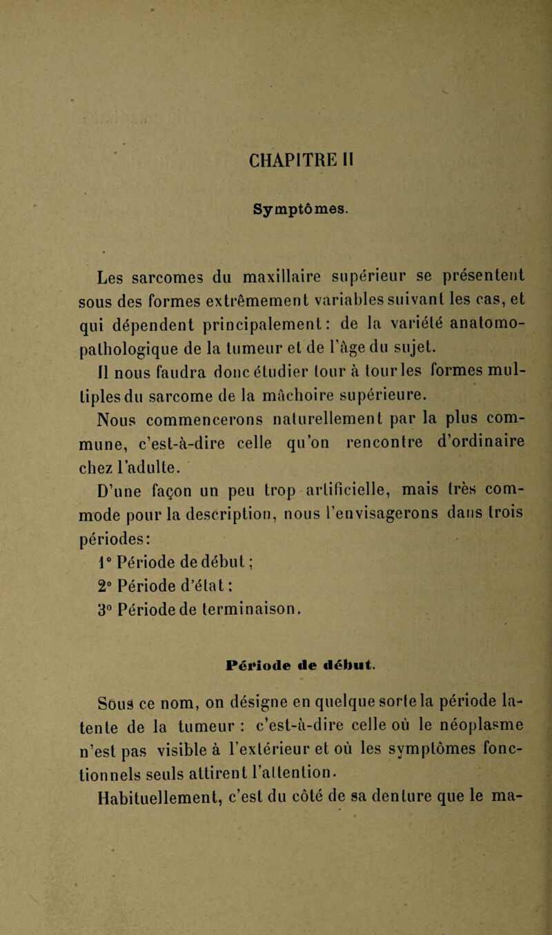 CHAPITRE II Symptômes. Les sarcomes du maxillaire supérieur se présentent sous des formes extrêmement variables suivant les cas, et qui dépendent principalement: de la variété anatomo¬ pathologique de la tumeur et de l’âge du sujet. Il nous faudra donc étudier tour à tour les formes mul- t tiplesdu sarcome de la mâchoire supérieure. Nous commencerons naturellement par la plus com¬ mune, c’est-à-dire celle qu’on rencontre d’ordinaire chez l’adulte. D’une façon un peu trop artificielle, mais très com¬ mode pour la description, nous l’envisagerons dans trois périodes: 1° Période de début ; 2° Période d’état ; 3° Période de terminaison. Période «le début. Sôus ce nom, on désigne en quelque sorte la période la- tente de la tumeur: c’est-à-dire celle où le néoplasme n’est pas visible à l’extérieur et où les symptômes fonc¬ tionnels seuls attirent l’attention. Habituellement, c’est du côté de sa denture que le ma-