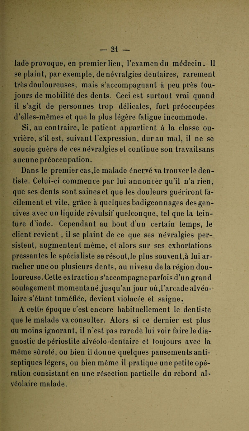 lade provoque, en premier lieu, l’examen du médecin. Il se plaint, par exemple, de névralgies dentaires, rarement très douloureuses, mais s’accompagnant à peu près tou¬ jours de mobilité des dents. Ceci est surtout vrai quand il s’agit de personnes trop délicates, fort préoccupées d’elles-mêmes et que la plus légère fatigue incommode. Si, au contraire, le patient appartient à la classe ou¬ vrière, s’il est, suivant l’expression, dur au mal, il ne se soucie guère de ces névralgies et continue son travailsans aucune préoccupation. Dans le premier cas,le malade énervé va trouver le den¬ tiste. Celui-ci commence par lui annoncer qu’il n’a rien, que ses dents sont saines et que les douleurs guériront fa¬ cilement et vite, grâce à quelques badigeonnages des gen¬ cives avec un liquide révulsif quelconque, tel que la tein¬ ture d’iode. Cependant au bout d’un certain temps, le client revient, il se plaint de ce que ses névralgies per¬ sistent, augmentent même, et alors sur ses exhortations pressantes le spécialiste se résout,le plus souvent,à lui ar¬ racher une ou plusieurs dents, au niveau de la région dou¬ loureuse. Cette extraction s’accompagne parfois d’un grand soulagement momentané,jusqu’au jour ou,l’arcade alvéo¬ laire s’étant tuméfiée, devient violacée et saigne. A cette époque c’est encore habituellement le dentiste que le malade va consulter. Alors si ce dernier est plus ou moins ignorant, il n’est pas rarede lui voir faire le dia¬ gnostic de périostite alvéolo-dentaire et toujours avec la même sûreté, ou bien il donne quelques pansements anti¬ septiques légers, ou bien même il pratique une petite opé¬ ration consistant en une résection partielle du rebord al¬ véolaire malade.