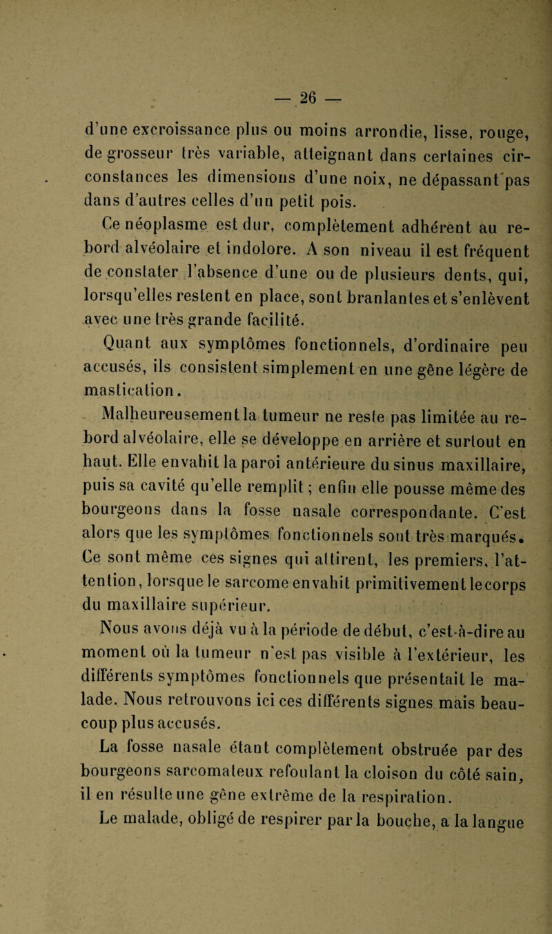 d’une excroissance plus ou moins arrondie, lisse, rouge, de grosseur très variable, atteignant dans certaines cir¬ constances les dimensions d’une noix, ne dépassant pas dans d’autres celles d’un petit pois. Ce néoplasme est dur, complètement adhérent au re¬ bord alvéolaire et indolore. A son niveau il est fréquent de constater 1 absence d’une ou de plusieurs dents, qui, lorsqu elles restent en place, sont branlantes et s’enlèvent avec une très grande facilité. Quant aux symptômes fonctionnels, d’ordinaire peu accusés, ils consistent simplement en une gêne légère de mastication. Malheureusement la tumeur ne reste pas limitée au re¬ bord alvéolaire, elle se développe en arrière et surtout en haut. Elle envahit la paroi antérieure du sinus maxillaire, puis sa cavité qu’elle remplit ; enfin elle pousse même des bourgeons dans la fosse nasale correspondante. C'est alors que les symptômes fonctionnels sont très marqués. Ce sont même ces signes qui attirent, les premiers, l’at¬ tention, lorsque le sarcome envahit primitivement lecorps du maxillaire supérieur. Nous avons déjà vu à la période de début, c’est-à-dire au moment où la tumeur n'est pas visible à l’extérieur, les différents symptômes fonctionnels que présentait le ma¬ lade. Nous retrouvons ici ces différents signes mais beau¬ coup plus accusés. La fosse nasale étant complètement obstruée par des bourgeons sarcomateux refoulant la cloison du côté sain, il en résulte une gêne extrême de la respiration. Le malade, obligé de respirer parla bouche, a la langue