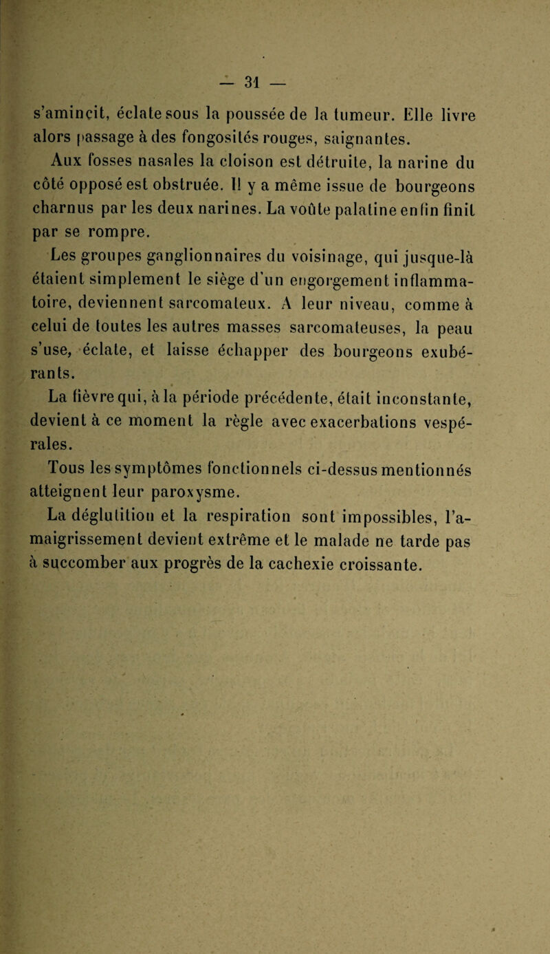 s’amincit, éclate sous la poussée cle la tumeur. Elle livre alors passage à des fongosités rouges, saignantes. Aux fosses nasales la cloison est détruite, la narine du côté opposé est obstruée. 11 y a même issue de bourgeons charnus par les deux narines. La voûte palatine enfin finit par se rompre. Les groupes ganglionnaires du voisinage, qui jusque-là étaient simplement le siège d’un engorgement inflamma¬ toire, deviennent sarcomateux. A leur niveau, comme à celui de toutes les autres masses sarcomateuses, la peau s’use, éclate, et laisse échapper des bourgeons exubé¬ rants. La fièvre qui, à la période précédente, était inconstante, devient à ce moment la règle avec exacerbations vespé¬ rales. Tous les symptômes fonctionnels ci-dessusmentionnés atteignent leur paroxysme. La déglutition et la respiration sont impossibles, l’a¬ maigrissement devient extrême et le malade ne tarde pas à succomber aux progrès de la cachexie croissante. Ü