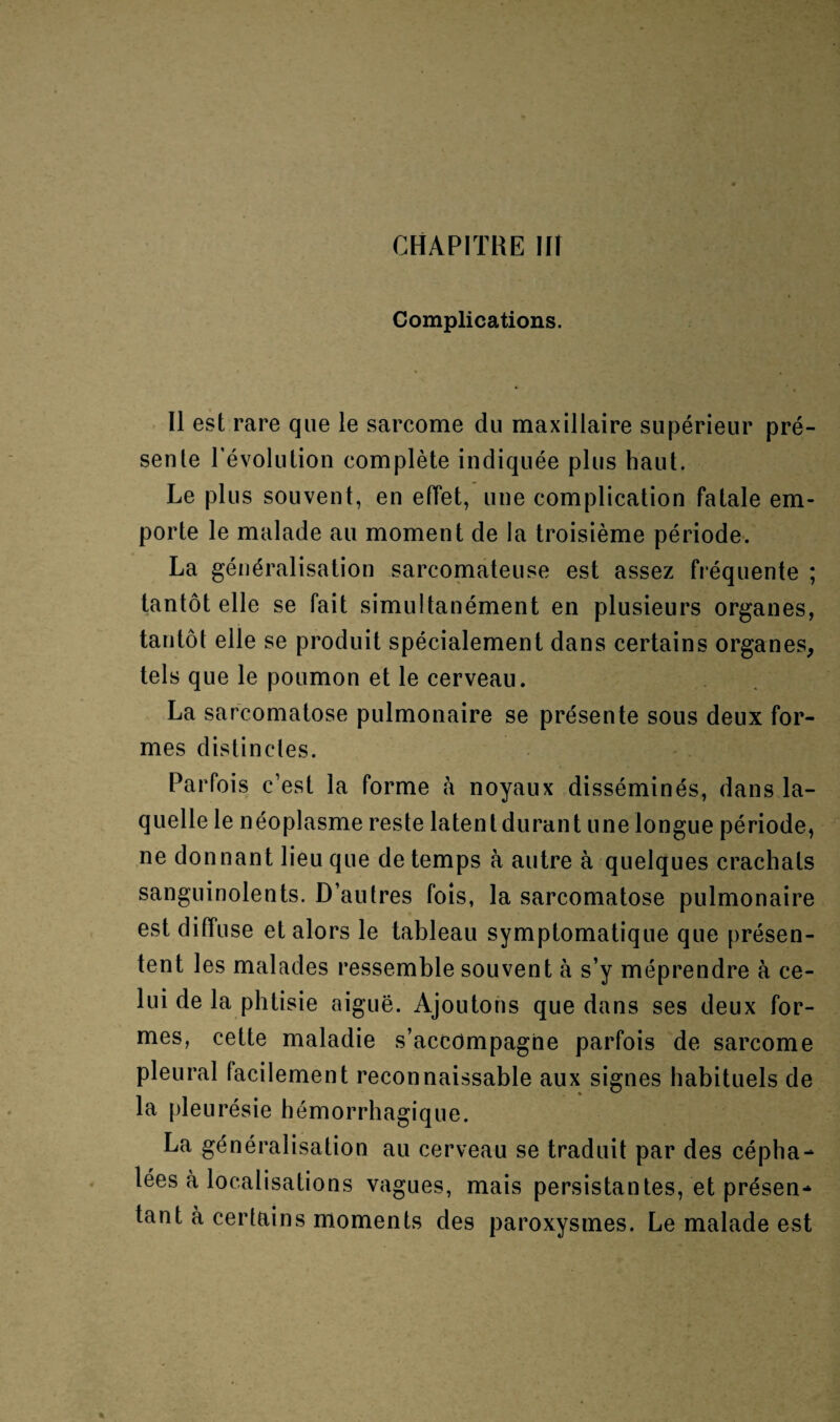 Complications. Il est rare que le sarcome du maxillaire supérieur pré¬ sente l’évolution complète indiquée plus haut. Le plus souvent, en effet, une complication fatale em¬ porte le malade au moment de la troisième période. La généralisation sarcomateuse est assez fréquente ; tantôt elle se fait simultanément en plusieurs organes, tantôt elle se produit spécialement dans certains organes, tels que le poumon et le cerveau. La sarcomatose pulmonaire se présente sous deux for¬ mes distinctes. Parfois c’est la forme à noyaux disséminés, dans la¬ quelle le néoplasme reste latent durant une longue période, ne donnant lieu que de temps à autre à quelques crachats sanguinolents. D’autres fois, la sarcomatose pulmonaire est diffuse et alors le tableau symptomatique que présen¬ tent les malades ressemble souvent à s’y méprendre à ce¬ lui de la phtisie aiguë. Ajoutons que dans ses deux for¬ mes, cette maladie s’accompagne parfois de sarcome pleural facilement reconnaissable aux signes habituels de la pleurésie hémorrhagique. La généralisation au cerveau se traduit par des cépha¬ lées a localisations vagues, mais persistantes, et présen¬ tant à certains moments des paroxysmes. Le malade est