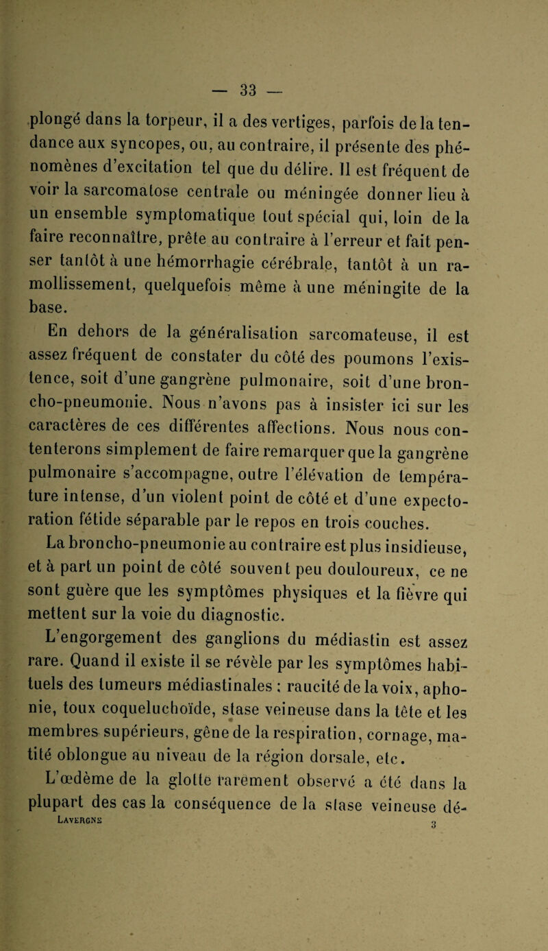 plongé dans la torpeur, il a des vertiges, parfois delà ten¬ dance aux syncopes, ou, au contraire, il présente des phé¬ nomènes d excitation tel que du délire. Il est fréquent de voir la sarcomatose centrale ou méningée donner lieu à un ensemble symptomatique tout spécial qui, loin de la faire reconnaître, prête au contraire à l’erreur et fait pen¬ ser tantôt à une hémorrhagie cérébrale, tantôt à un ra¬ mollissement, quelquefois même à une méningite de la base. En dehors de la généralisation sarcomateuse, il est assez fréquent de constater du côté des poumons l’exis¬ tence, soit d’une gangrène pulmonaire, soit d’une bron¬ cho-pneumonie. Nous n’avons pas à insister ici sur les caractères de ces différentes affections. Nous nous con¬ tenterons simplement de faire remarquer que la gangrène pulmonaire s’accompagne, outre l’élévation de tempéra¬ ture intense, d’un violent point de côté et d’une expecto¬ ration fétide séparable par le repos en trois couches. La broncho-pneumon ie au contraire est plus insidieuse, et à part un point de côté souvent peu douloureux, ce ne sont guère que les symptômes physiques et la fièvre qui mettent sur la voie du diagnostic. L’engorgement des ganglions du médiastin est assez rare. Quand il existe il se révèle par les symptômes habi¬ tuels des tumeurs médiastinales ; raucité de la voix, apho¬ nie, toux coqueluchoïde, stase veineuse dans la tête et les membres supérieurs, gêne de la respiration, cornage, ma¬ tité oblongue au niveau de la région dorsale, etc. L’œdème de la glotte rarement observé a cté dans la plupart des cas la conséquence de la slase veineuse dé- Lavergnïï O