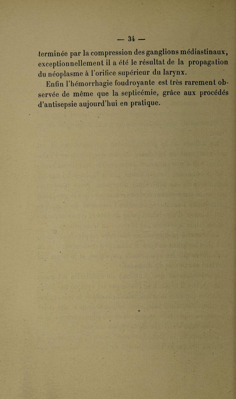 terminée par la compression des ganglions médiastinaux, exceptionnellement il a été le résultat de la propagation du néoplasme à l’orifice supérieur du larynx. Enfin l’hémorrhagie foudroyante est très rarement ob¬ servée de même que la septicémie, grâce aux procédés d’antisepsie aujourd’hui en pratique.