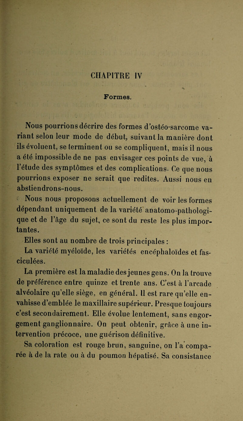 Formes. Nous pourrions décrire des formes dostéo-sarcome va¬ riant selon leur mode de début, suivant la manière dont ils évoluent, se terminent ou se compliquent, mais il nous a été impossible de ne pas envisager ces points de vue, à l’étude des symptômes et des complications. Ce que nous pourrions exposer ne serait que redites. Aussi nous en abstiendrons-nous. ^ Nous nous proposons actuellement de voir les formes dépendant uniquement de la variété anatomo-pathologi¬ que et de l’âge du sujet, ce sont du reste les plus impor¬ tantes. Elles sont au nombre de trois principales : La variété myéloïde, les variétés encéphaloïdes et fas- ciculées. La première est la maladie des jeunes gens. Onia trouve de préférence entre quinze et trente ans. C’est à l’arcade alvéolaire qu’elle siège, en général. Il est rare qu’elle en¬ vahisse d’emblée le maxillaire supérieur. Presque toujours c’est secondairement. Elle évolue lentement, sans engor¬ gement ganglionnaire. On peut obtenir, grâce à une in¬ tervention précoce, une guérison définitive. Sa coloration est rouge brun, sanguine, on l’a compa¬ rée à de la rate ou à du poumon hépatisé. Sa consistance