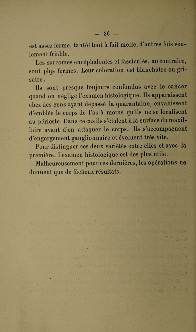 est assez ferme, tantôt tout à fait molle, d’autres fois seu¬ lement friable. Les sarcomes encéphaloïdes et fasciculés, au contraire, sont plus fermes. Leur coloration est blanchâtre ou gri¬ sâtre. Ils sont presque toujours confondus avec le cancer quand on néglige l’examen histologique. Ils apparaissent chez des gens ayant dépassé la quarantaine, envahissent d’emblée le corps de l’os à moins qu’ils ne se localisent au périoste. Dans ce cas ils s’étalent à la surface du maxil¬ laire avant d’en attaquer le corps. Ils s’accompagnent d’engorgement ganglionnaire et évoluent très vite. Pour distinguer ces deux variétés entre elles et avec la première, l’examen histologique est des plus utile. Malheureusement pour ces dernières, les opérations ne donnent que de fâcheux résultats.