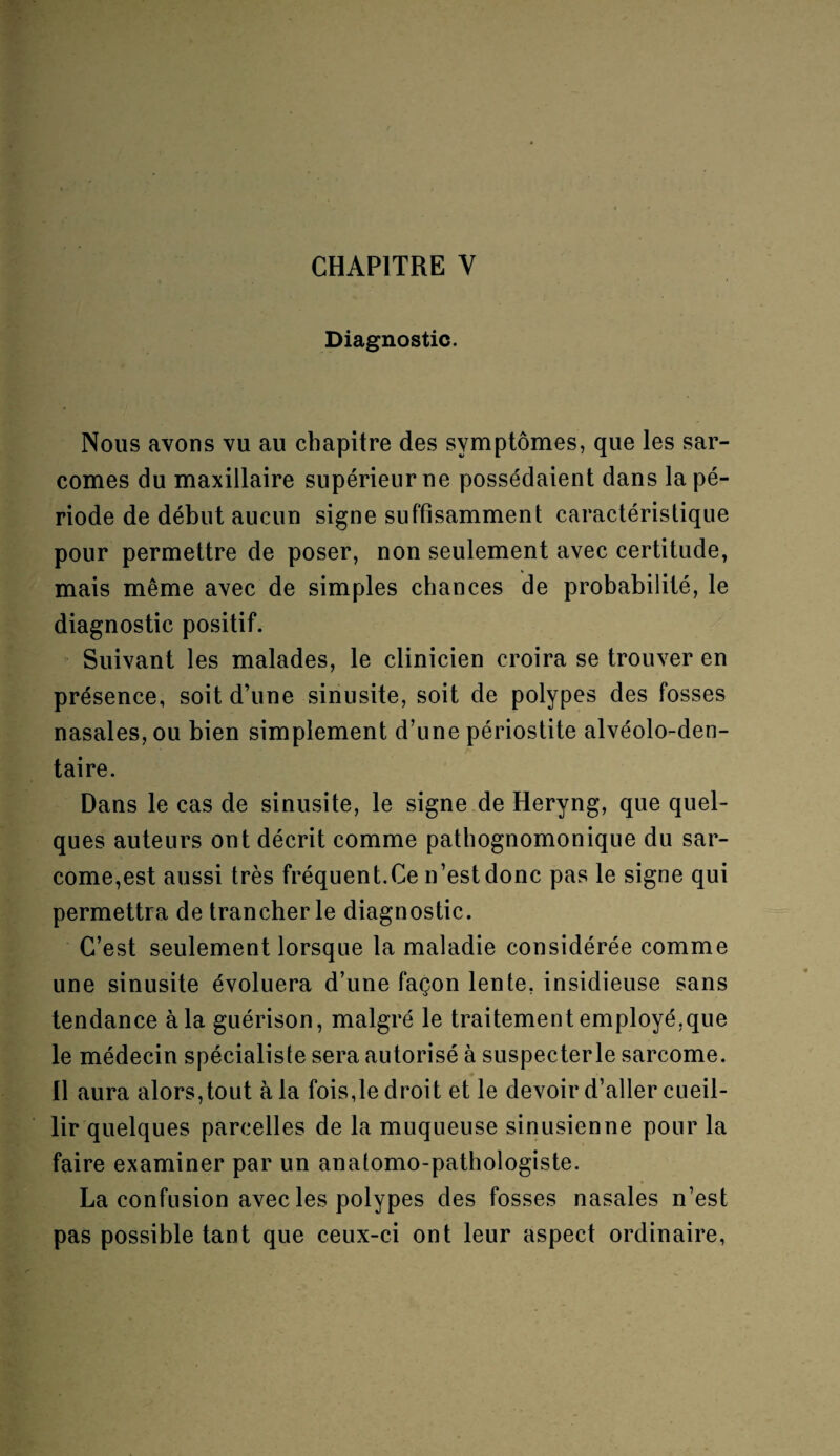 Diagnostic. Nous avons vu au chapitre des symptômes, que les sar¬ comes du maxillaire supérieur ne possédaient dans la pé¬ riode de début aucun signe suffisamment caractéristique pour permettre de poser, non seulement avec certitude, mais même avec de simples chances de probabilité, le diagnostic positif. Suivant les malades, le clinicien croira se trouver en présence, soit d’une sinusite, soit de polypes des fosses nasales, ou bien simplement d’une périostite alvéolo-den- taire. Dans le cas de sinusite, le signe de Heryng, que quel¬ ques auteurs ont décrit comme pathognomonique du sar¬ come,est aussi très fréquent.Ce n’est donc pas le signe qui permettra de trancher le diagnostic. C’est seulement lorsque la maladie considérée comme une sinusite évoluera d’une façon lente, insidieuse sans tendance à la guérison, malgré le traitement employé,que le médecin spécialiste sera autorisé à suspecterle sarcome. Il aura alors,tout à la fois,le droit et le devoir d’aller cueil¬ lir quelques parcelles de la muqueuse sinusienne pour la faire examiner par un anatomo-pathologiste. La confusion avec les polypes des fosses nasales n’est pas possible tant que ceux-ci ont leur aspect ordinaire,