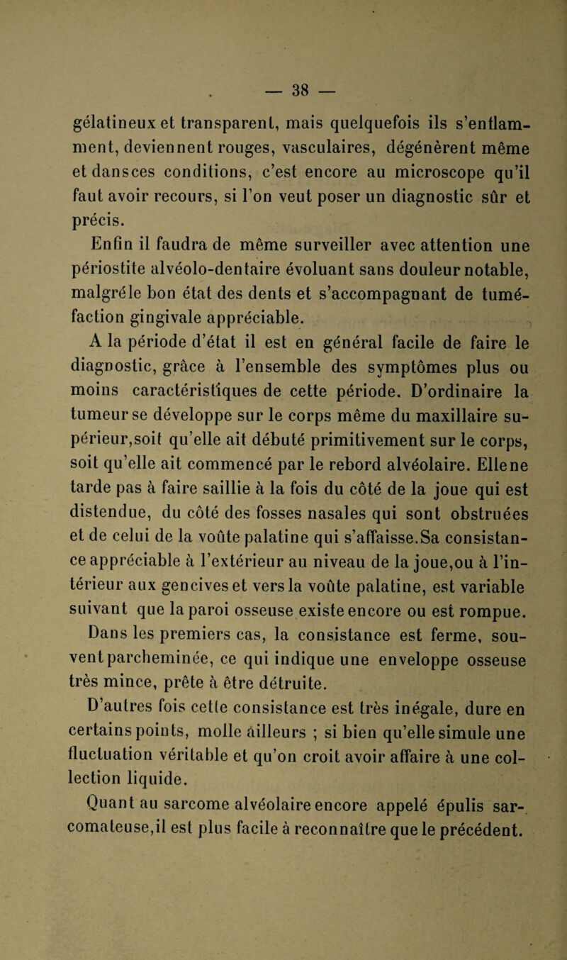 gélatineux et transparent, mais quelquefois ils s’entlam- ment, deviennent rouges, vasculaires, dégénèrent même etdansces conditions, c’est encore au microscope qu’il faut avoir recours, si l’on veut poser un diagnostic sûr et précis. Enfin il faudra de même surveiller avec attention une périostite alvéolo-dentaire évoluant sans douleur notable, malgré le bon état des dents et s’accompagnant de tumé¬ faction gingivale appréciable. A la période d’état il est en général facile de faire le diagnostic, grâce à l’ensemble des symptômes plus ou moins caractéristiques de cette période. D’ordinaire la tumeur se développe sur le corps même du maxillaire su¬ périeur,soit qu’elle ait débuté primitivement sur le corps, soit qu’elle ait commencé par le rebord alvéolaire. Eliene tarde pas à faire saillie à la fois du côté de la joue qui est distendue, du côté des fosses nasales qui sont obstruées et de celui de la voûte palatine qui s’affaisse.Sa consistan¬ ce appréciable à l’extérieur au niveau de la joue,ou à l’in¬ térieur aux gencives et vers la voûte palatine, est variable suivant que la paroi osseuse existe encore ou est rompue. Dans les premiers cas, la consistance est ferme, sou¬ vent parcheminée, ce qui indique une enveloppe osseuse très mince, prête à être détruite. D’autres fois cette consistance est très inégale, dure en certains points, molle ailleurs ; si bien qu’elle simule une fluctuation véritable et qu’on croit avoir affaire à une col¬ lection liquide. Quant au sarcome alvéolaire encore appelé épulis sar¬ comateuse,il est plus facile à reconnaître que le précédent.