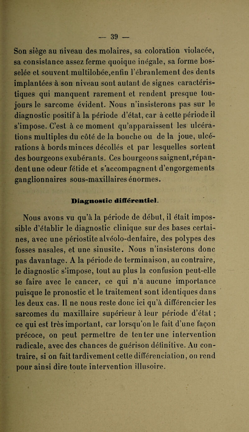 Son siège au niveau des molaires, sa coloration violacée, sa consistance assez ferme quoique inégale, sa forme bos¬ selée et souvent multilobée,enfin l’ébranlement des dents implantées à son niveau sont autant de signes caractéris¬ tiques qui manquent rarement et rendent presque tou¬ jours le sarcome évident. Nous n’insisterons pas sur le diagnostic positif à la période d’état, car à cette période il s’impose. C’est à ce moment qu’apparaissent les ulcéra¬ tions multiples du côté de la bouche ou de la joue, ulcé¬ rations à bords minces décollés et par lesquelles sortent des bourgeons exubérants. Ces bourgeons saignent,répan¬ dent une odeur fétide et s’accompagnent d’engorgements ganglionnaires sous-maxillaires énormes. Diagnostic différentiel. Nous avons vu qu’à la période de début, il était impos¬ sible d’établir le diagnostic clinique sur des bases certai¬ nes, avec une périostite alvéolo-dentaire, des polypes des fosses nasales, et une sinusite. Nous n’insisterons donc pas davantage. A la période de terminaison, au contraire, le diagnostic s’impose, tout au plus la confusion peut-elle se faire avec le cancer, ce qui n’a aucune importance puisque le pronostic et le traitement sont identiques dans les deux cas. 11 ne nous reste donc ici qu’à différencier les sarcomes du maxillaire supérieur à leur période d’état ; ce qui est très important, car lorsqu’on le fait d’une façon précoce, on peut permettre de tenter une intervention radicale, avec des chances de guérison détinitive. Au con¬ traire, si on fait tardivement cette différenciation, on rend pour ainsi dire toute intervention illusoire.