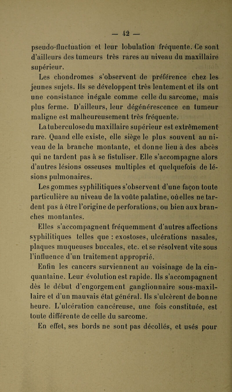 pseudo-fluctuation et leur lobulation fréquente. Ce sont d’ailleurs des tumeurs très rares au niveau du maxillaire supérieur. Les chondromes s’observent de préférence chez les jeunes sujets. Ils se développent très lentement et ils ont une consistance inégale comme celle du sarcome, mais plus ferme. D’ailleurs, leur dégénérescence en tumeur maligne est malheureusement très fréquente. Latuberculosedu maxillaire supérieur est extrêmement- rare. Quand elle existe, elle siège le plus souvent au ni¬ veau de la branche montante, et donne lieu à des abcès qui ne tardent pas à se fistuliser. Elle s’accompagne alors d’autres lésions osseuses multiples et quelquefois de lé¬ sions pulmonaires. Les gommes syphilitiques s’observent d’une façon toute particulière au niveau de la voûte palatine, où elles ne tar¬ dent pas à être l’origine de perforations, ou bien aux bran¬ ches montantes. Elles s’accompagnent fréquemment d’autres affections syphilitiques telles que : exostoses, ulcérations nasales, plaques muqueuses buccales, etc. et se résolvent vite sous l’influence d’un traitement approprié. Enfin les cancers surviennent au voisinage de la cin¬ quantaine. Leur évolution est rapide. Ils s’accompagnent dès le début d’engorgement ganglionnaire sous-maxil¬ laire et d’un mauvais état général. Ils s’ulcèrent de bonne heure. L’ulcération cancéreuse, une fois constituée, est toute différente de celle du sarcome. En effet, ses bords ne sont pas décollés, et usés pour