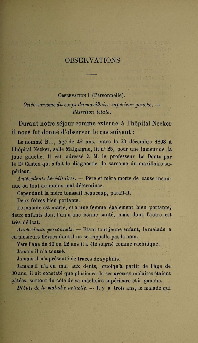 OBSERVATIONS Observation I (Personnelle). Ostéo-sarcome du corps du maxillaire supérieur gauche. — Résection totale. Durant notre séjour comme externe à l’hôpital Necker il nous fut donné d’observer le cas suivant : Le nommé B..., âgé de 42 ans, entre le 20 décembre 1898 à l’hôpital Necker, salle Malgaigne, lit n° 25, pour une tumeur de la joue gauche. Il est adressé à M. le professeur Le Dentu par le Dr Gastex qui a fait le diagnostic de sarcome du maxillaire su¬ périeur. Antécédents héréditaires. — Père et mère morts de cause incon¬ nue ou tout au moins mal déterminée. Cependant la mère toussait beaucoup, paraît-il. Deux frères bien portants. Le malade est marié, et a une femme également bien portante, deux enfants dont l’un a une bonne santé, mais dont l’autre est très délicat. Antécédents personnels. — Etant tout jeune enfant, le malade a eu plusieurs fièvres dont il ne se rappelle pas le nom. Vers l’âge de 10 ou 12 ans il a été soigné comme rachitique. Jamais il n’a toussé. Jamais il n’a présenté de traces de syphilis. Jamais il n’a eu mal aux dents, quoiqu’à partir de l’âge de 30 ans, il ait constaté que plusieurs de ses grosses molaires étaient gâtées, surtout du côté de sa mâchoire supérieure et à gauche. Débuts de la maladie actuelle. — Il y a trois ans, le malade qui