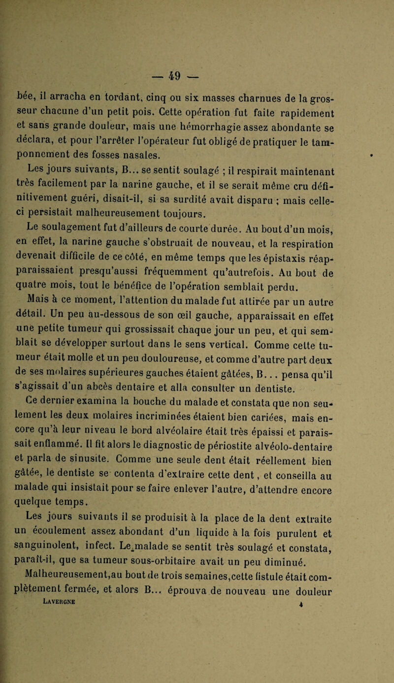 bée, il arracha en tordant, cinq ou six masses charnues de la gros¬ seur chacune d’un petit pois. Cette opération fut faite rapidement et sans grande douleur, mais une hémorrhagie assez abondante se déclara, et pour l’arrêter l’opérateur fut obligé de pratiquer le tam¬ ponnement des fosses nasales. Les jours suivants, B... se sentit soulagé ; il respirait maintenant très facilement par la narine gauche, et il se serait même cru défi¬ nitivement guéri, disait-il, si sa surdité avait disparu ; mais celle- ci persistait malheureusement toujours. Le soulagement fut d’ailleurs de courte durée. Au bout d’un mois, en effet, la narine gauche s’obstruait de nouveau, et la respiration devenait difficile de ce côté, en même temps que les épistaxis réap¬ paraissaient presqu’aussi fréquemment qu’autrefois. Au bout de quatre mois, tout le bénéfice de l’opération semblait perdu. Mais à ce moment, l’attention du malade fut attirée par un autre détail. Un peu au-dessous de son œil gauche, apparaissait en effet une petite tumeur qui grossissait chaque jour un peu, et qui sem¬ blait se développer surtout dans le sens vertical. Comme cette tu¬ meur était molle et un peu douloureuse, et comme d’autre part deux de ses molaires supérieures gauches étaient gâtées, B... pensa qu’il s’agissait d’un abcès dentaire et alla consulter un dentiste. Ce dernier examina la bouche du malade et constata que non seu¬ lement les deux molaires incriminées étaient bien cariées, mais en¬ core qu’à leur niveau le bord alvéolaire était très épaissi et parais¬ sait enflammé. Il fit alors le diagnostic de périostite alvéolo-dentaire et parla de sinusite. Comme une seule dent était réellement bien gâtée, le dentiste se contenta d’extraire cette dent, et conseilla au malade qui insistait pour se faire enlever l’autre, d’attendre encore quelque temps. Les jours suivants il se produisit à la place de la dent extraite un écoulement assez abondant d’un liquide à la fois purulent et sanguinolent, infect. Lejualade se sentit très soulagé et constata, paraît-il, que sa tumeur sous-orbitaire avait un peu diminué. Malheureusement,au bout de trois semaines,cette fistule était com¬ plètement fermée, et alors B... éprouva de nouveau une douleur Lavergne a
