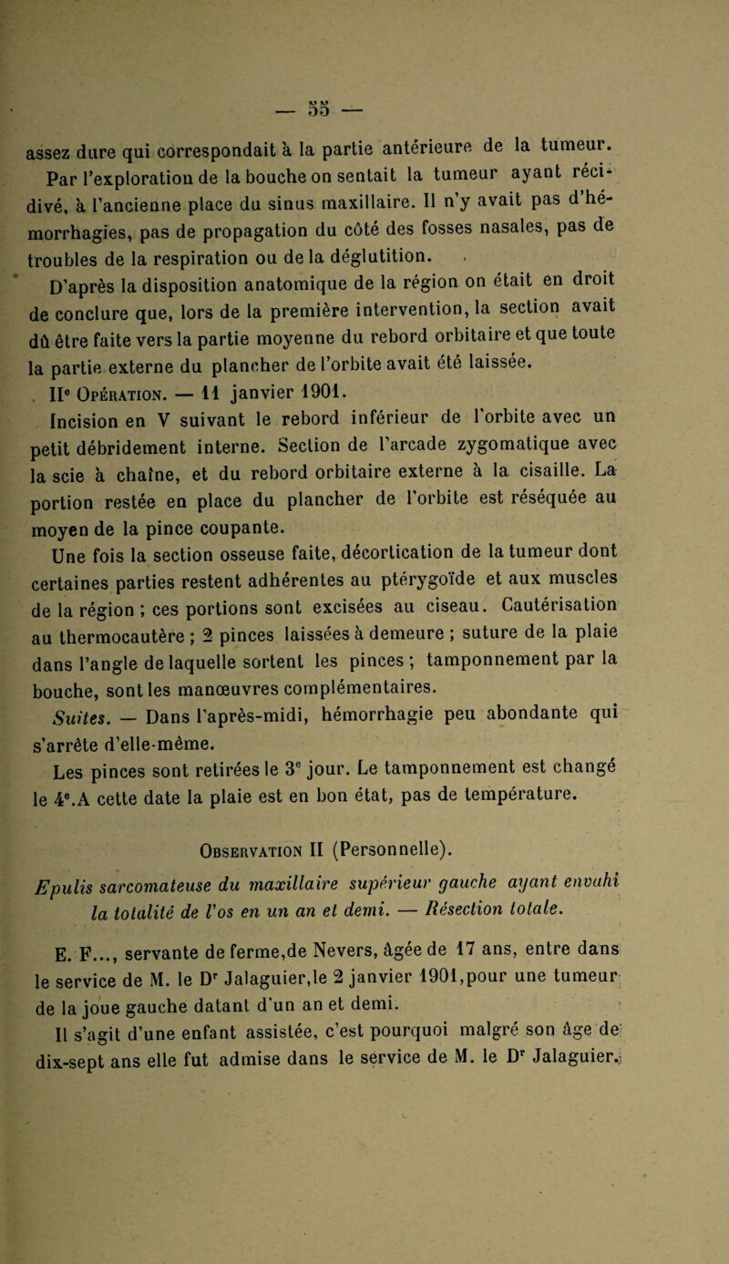 assez dure qui correspondait à la partie antérieure de la tumeur. Par l’exploration de la bouche on sentait la tumeur ayant réci¬ divé, à l’ancienne place du sinus maxillaire. Il n’y avait pas d hé¬ morrhagies, pas de propagation du côté des fosses nasales, pas de troubles de la respiration ou de la déglutition. D’après la disposition anatomique de la région on était en droit de conclure que, lors de la première intervention, la section avait dû être faite vers la partie moyenne du rebord orbitaire et que toute la partie externe du plancher de l’orbite avait été laissée. IIe Opération. — 11 janvier 1901. Incision en V suivant le rebord inférieur de l'orbite avec un petit débridement interne. Section de l’arcade zygomatique avec la scie à chaîne, et du rebord orbitaire externe à la cisaille. La portion restée en place du plancher de l'orbite est réséquée au moyen de la pince coupante. Une fois la section osseuse faite, décortication de la tumeur dont certaines parties restent adhérentes au ptérygoïde et aux muscles de la région ; ces portions sont excisées au ciseau. Cautérisation au thermocautère ; 2 pinces laissées à demeure ; suture de la plaie dans l’angle de laquelle sortent les pinces ; tamponnement par la bouche, sont les manœuvres complémentaires. Suites. — Dans l’après-midi, hémorrhagie peu abondante qui s’arrête d’elle-mème. Les pinces sont retirées le 3e jour. Le tamponnement est changé le 4e.A cette date la plaie est en bon état, pas de température. Observation II (Personnelle). Epulis sarcomateuse du maxillaire supérieur gauche ayant envahi la totalité de l’os en un an et demi. — Résection totale. E. F..., servante de ferme,de Nevers, âgée de 17 ans, entre dans le service de M. le Dr Jalaguier,le 2 janvier 1901,pour une tumeur de la joue gauche datant d’un an et demi. Il s’agit d’une enfant assistée, c’est pourquoi malgré son âge de dix-sept ans elle fut admise dans le service de M. le Dr Jalaguier.;