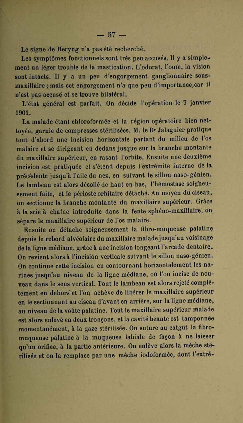 Le signe de Heryng n'a pas été recherché. Les symptômes fonctionnels sont très peu accusés. Il y a simple¬ ment un léger trouble de la mastication. L’odorat, l'ouïe, la vision sont intacts. Il y a un peu d’engorgement ganglionnaire sous- maxillaire ; mais cet engorgement n’a que peu d’importance,car il n’est pas accusé et se trouve bilatéral. L’état général est parfait, ün décide l’opération le 7 janvier 1901. La malade étant chloroformée et la région opératoire bien net¬ toyée, garnie de compresses stérilisées, M. le Dr Jalaguier pratique tout d’abord une incision horizontale partant du milieu de 1 os malaire et se dirigeant en dedans jusque sur la branche montante du maxillaire supérieur, en rasant l’orbite. Ensuite une deuxième incision est pratiquée et s’étend depuis l’extrémité interne de la précédente jusqu'à l'aile du nez, en suivant le sillon naso-génien. Le lambeau est alors décollé de haut en bas, l’hémostase soigneu¬ sement faite, et le périoste orbitaire détaché. Au moyen du ciseau, on sectionne la branche montante du maxillaire supérieur. Grâce à la scie à chaîne introduite dans la fente sphéno-maxillaire, on sépare le maxillaire supérieur de l’os malaire. Ensuite on détache soigneusement la fibro-muqueuse palatine depuis le rebord alvéolaire du maxillaire malade jusqu’au voisinage de la ligne médiane, grâce à une incision longeant l’arcade dentaire. On revient alors à l’incision verticale suivant le sillon naso-génien. On continue cette incision en contournant horizontalement les na¬ rines jusqu’au niveau de la ligne médiane, où l’on incise de nou¬ veau dans le sens vertical. Tout le lambeau est alors rejeté complè¬ tement en dehors et l’on achève de libérer le maxillaire supérieur en le sectionnant au ciseau d’avant en arrière, sur la ligne médiane, au niveau de la voûte palatine. Tout le maxillaire supérieur malade est alors enlevé en deux tronçons, et la cavité béante est tamponnée momentanément, à la gaze stérilisée. On suture au catgut la fibro- muqueuse palatine à la muqueuse labiale de façon à ne laisser qu’un orifice, à la partie antérieure. On enlève alors la mèche sté¬ rilisée et on la remplace par une mèche iodoformée, dont l’extré-